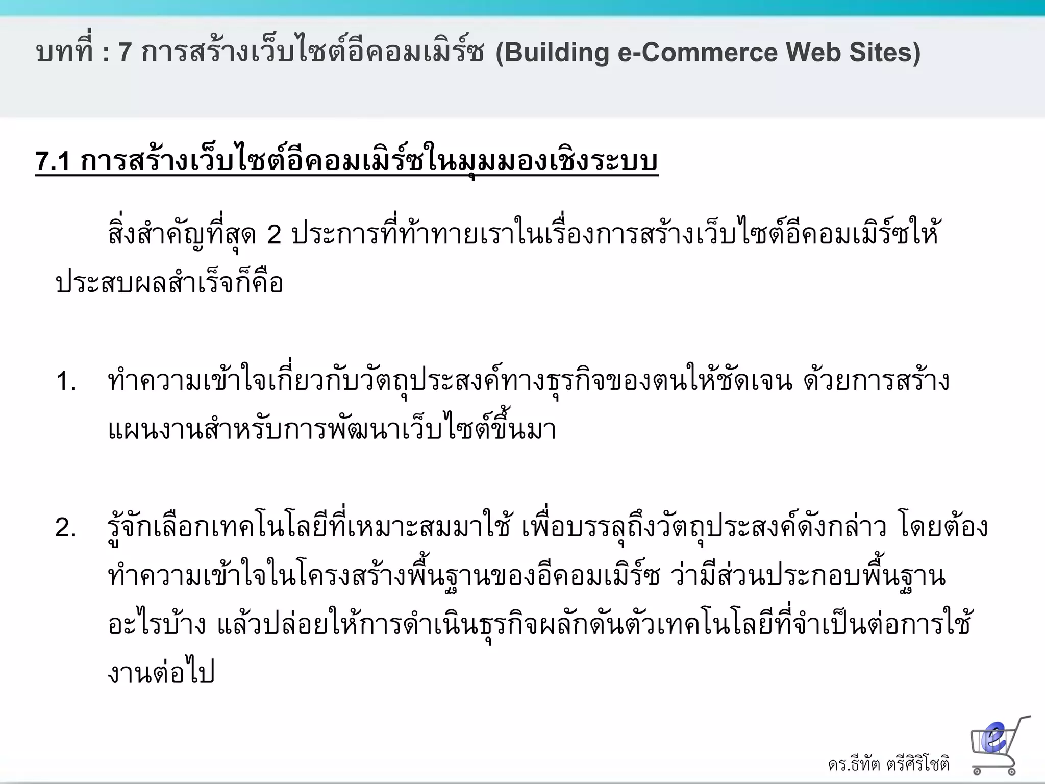 ดร.ธีทัต ตรีศิริโชติ
บทที่ : 7 การสร้างเว็บไซต์อีคอมเมิร์ซ (Building e-Commerce Web Sites)
7.1 การสร้างเว็บไซต์อีคอมเมิร์ซในมุมมองเชิงระบบ
สิ่งสาคัญที่สุด 2 ประการที่ท้าทายเราในเรื่องการสร้างเว็บไซต์อีคอมเมิร์ซให้
ประสบผลสาเร็จก็คือ
1. ทาความเข้าใจเกี่ยวกับวัตถุประสงค์ทางธุรกิจของตนให้ชัดเจน ด้วยการสร้าง
แผนงานสาหรับการพัฒนาเว็บไซต์ขึ้นมา
2. รู้จักเลือกเทคโนโลยีที่เหมาะสมมาใช้ เพื่อบรรลุถึงวัตถุประสงค์ดังกล่าว โดยต้อง
ทาความเข้าใจในโครงสร้างพื้นฐานของอีคอมเมิร์ซ ว่ามีส่วนประกอบพื้นฐาน
อะไรบ้าง แล้วปล่อยให้การดาเนินธุรกิจผลักดันตัวเทคโนโลยีที่จาเป็นต่อการใช้
งานต่อไป
 