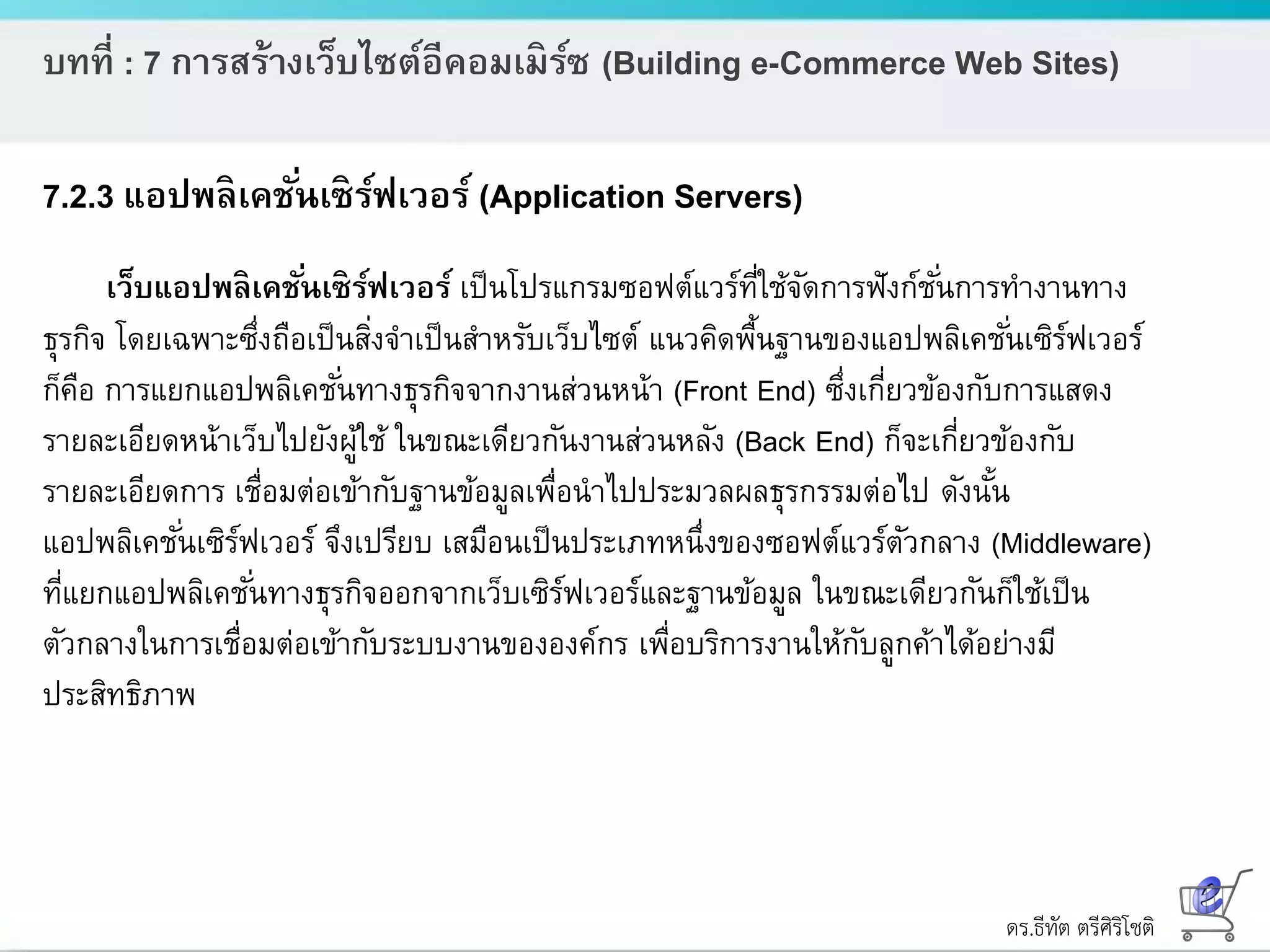 ดร.ธีทัต ตรีศิริโชติ
บทที่ : 7 การสร้างเว็บไซต์อีคอมเมิร์ซ (Building e-Commerce Web Sites)
7.2.3 แอปพลิเคชั่นเซิร์ฟเวอร์ (Application Servers)
เว็บแอปพลิเคชั่นเซิร์ฟเวอร์ เป็นโปรแกรมซอฟต์แวร์ที่ใช้จัดการฟังก์ชั่นการทางานทาง
ธุรกิจ โดยเฉพาะซึ่งถือเป็นสิ่งจาเป็นสาหรับเว็บไซต์ แนวคิดพื้นฐานของแอปพลิเคชั่นเซิร์ฟเวอร์
ก็คือ การแยกแอปพลิเคชั่นทางธุรกิจจากงานส่วนหน้า (Front End) ซึ่งเกี่ยวข้องกับการแสดง
รายละเอียดหน้าเว็บไปยังผู้ใช้ ในขณะเดียวกันงานส่วนหลัง (Back End) ก็จะเกี่ยวข้องกับ
รายละเอียดการ เชื่อมต่อเข้ากับฐานข้อมูลเพื่อนาไปประมวลผลธุรกรรมต่อไป ดังนั้น
แอปพลิเคชั่นเซิร์ฟเวอร์ จึงเปรียบ เสมือนเป็นประเภทหนึ่งของซอฟต์แวร์ตัวกลาง (Middleware)
ที่แยกแอปพลิเคชั่นทางธุรกิจออกจากเว็บเซิร์ฟเวอร์และฐานข้อมูล ในขณะเดียวกันก็ใช้เป็น
ตัวกลางในการเชื่อมต่อเข้ากับระบบงานขององค์กร เพื่อบริการงานให้กับลูกค้าได้อย่างมี
ประสิทธิภาพ
 
