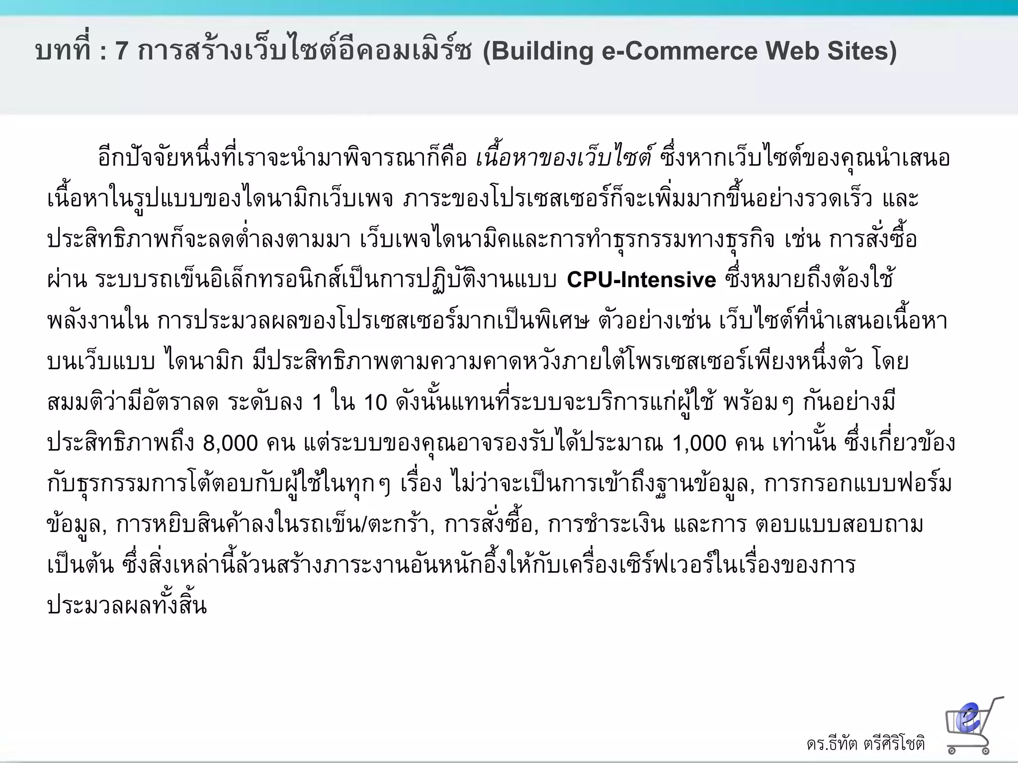 ดร.ธีทัต ตรีศิริโชติ
บทที่ : 7 การสร้างเว็บไซต์อีคอมเมิร์ซ (Building e-Commerce Web Sites)
อีกปัจจัยหนึ่งที่เราจะนามาพิจารณาก็คือ เนื้อหาของเว็บไซต์ ซึ่งหากเว็บไซต์ของคุณนาเสนอ
เนื้อหาในรูปแบบของไดนามิกเว็บเพจ ภาระของโปรเซสเซอร์ก็จะเพิ่มมากขึ้นอย่างรวดเร็ว และ
ประสิทธิภาพก็จะลดต่าลงตามมา เว็บเพจไดนามิคและการทาธุรกรรมทางธุรกิจ เช่น การสั่งซื้อ
ผ่าน ระบบรถเข็นอิเล็กทรอนิกส์เป็นการปฏิบัติงานแบบ CPU-Intensive ซึ่งหมายถึงต้องใช้
พลังงานใน การประมวลผลของโปรเซสเซอร์มากเป็นพิเศษ ตัวอย่างเช่น เว็บไซต์ที่นาเสนอเนื้อหา
บนเว็บแบบ ไดนามิก มีประสิทธิภาพตามความคาดหวังภายใต้โพรเซสเซอร์เพียงหนึ่งตัว โดย
สมมติว่ามีอัตราลด ระดับลง 1 ใน 10 ดังนั้นแทนที่ระบบจะบริการแก่ผู้ใช้ พร้อมๆ กันอย่างมี
ประสิทธิภาพถึง 8,000 คน แต่ระบบของคุณอาจรองรับได้ประมาณ 1,000 คน เท่านั้น ซึ่งเกี่ยวข้อง
กับธุรกรรมการโต้ตอบกับผู้ใช้ในทุกๆ เรื่อง ไม่ว่าจะเป็นการเข้าถึงฐานข้อมูล, การกรอกแบบฟอร์ม
ข้อมูล, การหยิบสินค้าลงในรถเข็น/ตะกร้า, การสั่งซื้อ, การชาระเงิน และการ ตอบแบบสอบถาม
เป็นต้น ซึ่งสิ่งเหล่านี้ล้วนสร้างภาระงานอันหนักอึ้งให้กับเครื่องเซิร์ฟเวอร์ในเรื่องของการ
ประมวลผลทั้งสิ้น
 