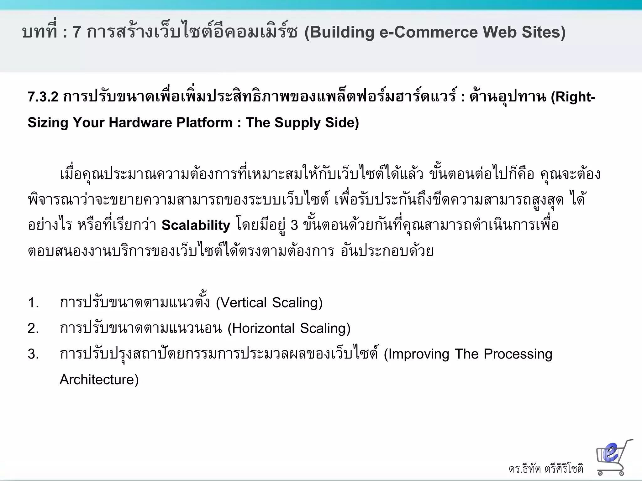ดร.ธีทัต ตรีศิริโชติ
บทที่ : 7 การสร้างเว็บไซต์อีคอมเมิร์ซ (Building e-Commerce Web Sites)
7.3.2 การปรับขนาดเพื่อเพิ่มประสิทธิภาพของแพล็ตฟอร์มฮาร์ดแวร์ : ด้านอุปทาน (Right-
Sizing Your Hardware Platform : The Supply Side)
เมื่อคุณประมาณความต้องการที่เหมาะสมให้กับเว็บไซต์ได้แล้ว ขั้นตอนต่อไปก็คือ คุณจะต้อง
พิจารณาว่าจะขยายความสามารถของระบบเว็บไซต์ เพื่อรับประกันถึงขีดความสามารถสูงสุด ได้
อย่างไร หรือที่เรียกว่า Scalability โดยมีอยู่ 3 ขั้นตอนด้วยกันที่คุณสามารถดาเนินการเพื่อ
ตอบสนองงานบริการของเว็บไซต์ได้ตรงตามต้องการ อันประกอบด้วย
1. การปรับขนาดตามแนวตั้ง (Vertical Scaling)
2. การปรับขนาดตามแนวนอน (Horizontal Scaling)
3. การปรับปรุงสถาปัตยกรรมการประมวลผลของเว็บไซต์ (Improving The Processing
Architecture)
 