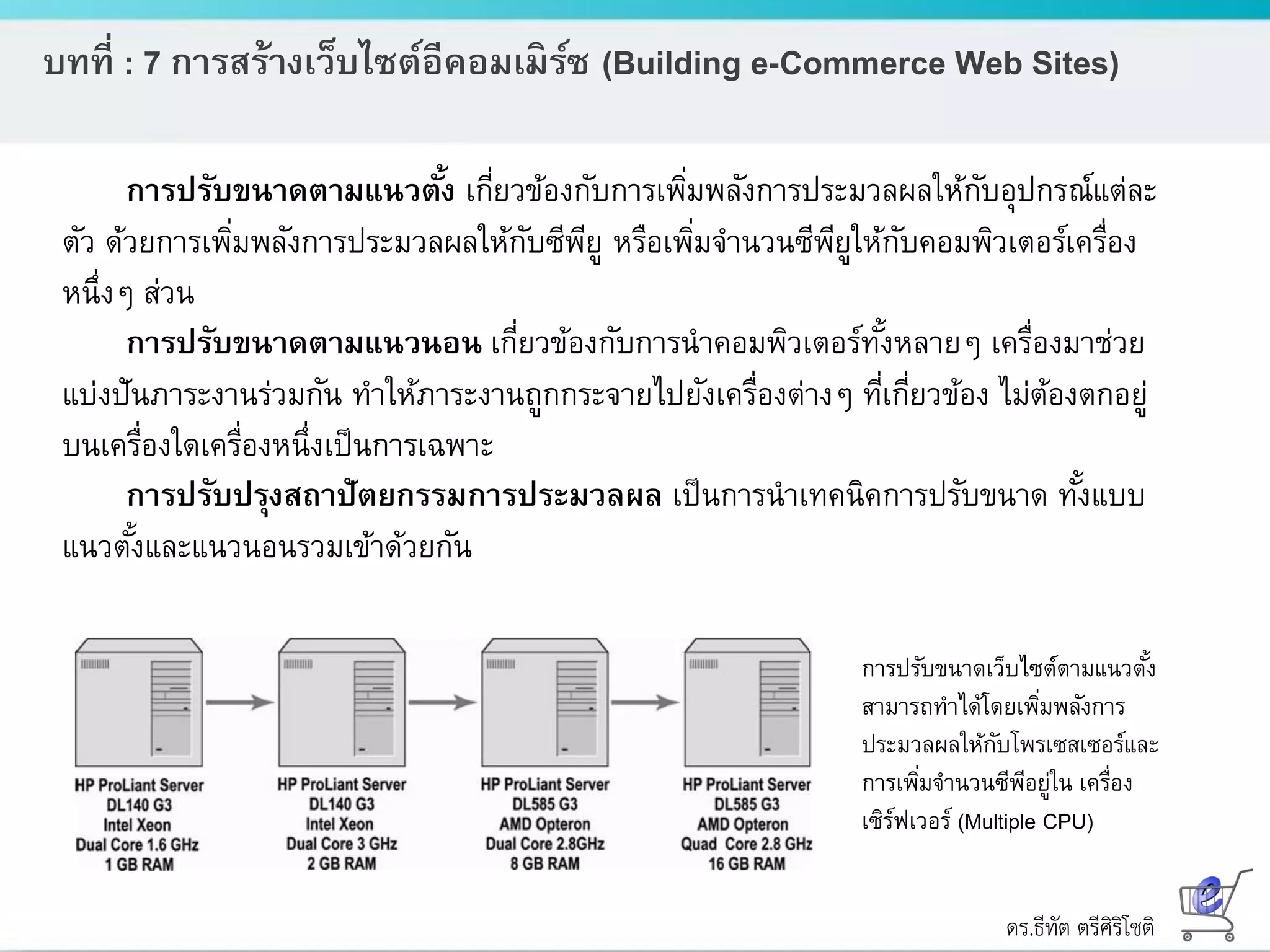 ดร.ธีทัต ตรีศิริโชติ
บทที่ : 7 การสร้างเว็บไซต์อีคอมเมิร์ซ (Building e-Commerce Web Sites)
การปรับขนาดตามแนวตั้ง เกี่ยวข้องกับการเพิ่มพลังการประมวลผลให้กับอุปกรณ์แต่ละ
ตัว ด้วยการเพิ่มพลังการประมวลผลให้กับซีพียู หรือเพิ่มจานวนซีพียูให้กับคอมพิวเตอร์เครื่อง
หนึ่งๆ ส่วน
การปรับขนาดตามแนวนอน เกี่ยวข้องกับการนาคอมพิวเตอร์ทั้งหลายๆ เครื่องมาช่วย
แบ่งปันภาระงานร่วมกัน ทาให้ภาระงานถูกกระจายไปยังเครื่องต่างๆ ที่เกี่ยวข้อง ไม่ต้องตกอยู่
บนเครื่องใดเครื่องหนึ่งเป็นการเฉพาะ
การปรับปรุงสถาปัตยกรรมการประมวลผล เป็นการนาเทคนิคการปรับขนาด ทั้งแบบ
แนวตั้งและแนวนอนรวมเข้าด้วยกัน
การปรับขนาดเว็บไซต์ตามแนวตั้ง
สามารถทาได้โดยเพิ่มพลังการ
ประมวลผลให้กับโพรเซสเซอร์และ
การเพิ่มจานวนซีพีอยู่ใน เครื่อง
เซิร์ฟเวอร์ (Multiple CPU)
 
