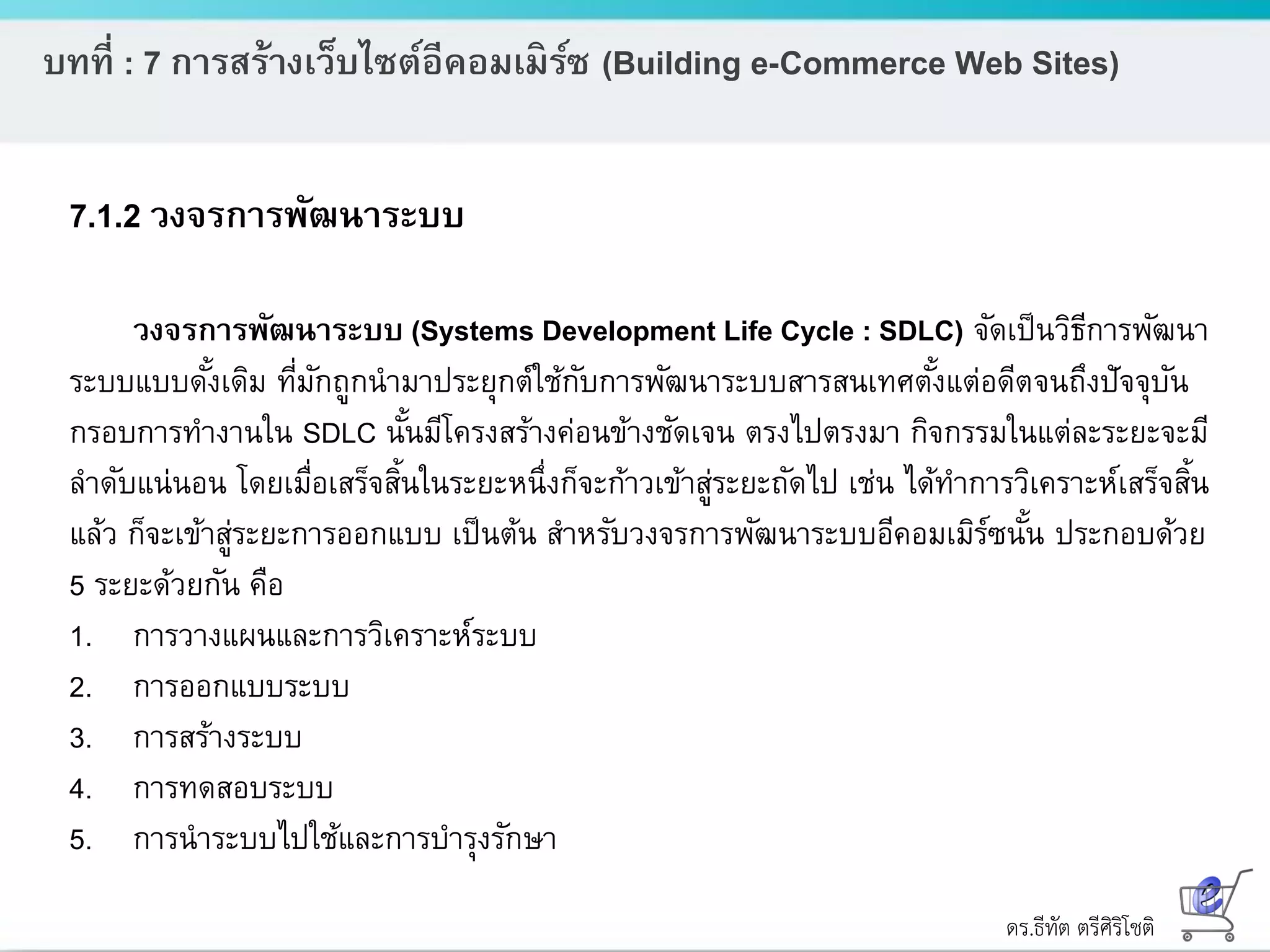 ดร.ธีทัต ตรีศิริโชติ
บทที่ : 7 การสร้างเว็บไซต์อีคอมเมิร์ซ (Building e-Commerce Web Sites)
7.1.2 วงจรการพัฒนาระบบ
วงจรการพัฒนาระบบ (Systems Development Life Cycle : SDLC) จัดเป็นวิธีการพัฒนา
ระบบแบบดั้งเดิม ที่มักถูกนามาประยุกต์ใช้กับการพัฒนาระบบสารสนเทศตั้งแต่อดีตจนถึงปัจจุบัน
กรอบการทางานใน SDLC นั้นมีโครงสร้างค่อนข้างชัดเจน ตรงไปตรงมา กิจกรรมในแต่ละระยะจะมี
ลาดับแน่นอน โดยเมื่อเสร็จสิ้นในระยะหนึ่งก็จะก้าวเข้าสู่ระยะถัดไป เช่น ได้ทาการวิเคราะห์เสร็จสิ้น
แล้ว ก็จะเข้าสู่ระยะการออกแบบ เป็นต้น สาหรับวงจรการพัฒนาระบบอีคอมเมิร์ซนั้น ประกอบด้วย
5 ระยะด้วยกัน คือ
1. การวางแผนและการวิเคราะห์ระบบ
2. การออกแบบระบบ
3. การสร้างระบบ
4. การทดสอบระบบ
5. การนาระบบไปใช้และการบารุงรักษา
 