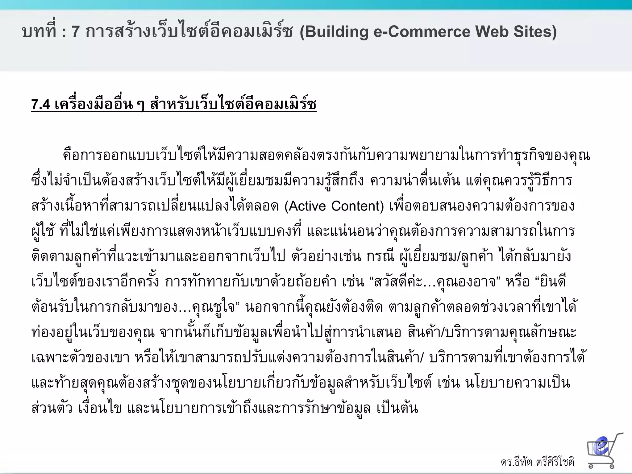 ดร.ธีทัต ตรีศิริโชติ
บทที่ : 7 การสร้างเว็บไซต์อีคอมเมิร์ซ (Building e-Commerce Web Sites)
7.4 เครื่องมืออื่นๆ สาหรับเว็บไซต์อีคอมเมิร์ซ
คือการออกแบบเว็บไซต์ให้มีความสอดคล้องตรงกันกับความพยายามในการทาธุรกิจของคุณ
ซึ่งไม่จาเป็นต้องสร้างเว็บไซต์ให้มีผู้เยี่ยมชมมีความรู้สึกถึง ความน่าตื่นเต้น แต่คุณควรรู้วิธีการ
สร้างเนื้อหาที่สามารถเปลี่ยนแปลงได้ตลอด (Active Content) เพื่อตอบสนองความต้องการของ
ผู้ใช้ ที่ไม่ใช่แค่เพียงการแสดงหน้าเว็บแบบคงที่ และแน่นอนว่าคุณต้องการความสามารถในการ
ติดตามลูกค้าที่แวะเข้ามาและออกจากเว็บไป ตัวอย่างเช่น กรณี ผู้เยี่ยมชม/ลูกค้า ได้กลับมายัง
เว็บไซต์ของเราอีกครั้ง การทักทายกับเขาด้วยถ้อยคา เช่น “สวัสดีค่ะ…คุณองอาจ” หรือ “ยินดี
ต้อนรับในการกลับมาของ…คุณชูใจ” นอกจากนี้คุณยังต้องติด ตามลูกค้าตลอดช่วงเวลาที่เขาได้
ท่องอยู่ในเว็บของคุณ จากนั้นก็เก็บข้อมูลเพื่อนาไปสู่การนาเสนอ สินค้า/บริการตามคุณลักษณะ
เฉพาะตัวของเขา หรือให้เขาสามารถปรับแต่งความต้องการในสินค้า/ บริการตามที่เขาต้องการได้
และท้ายสุดคุณต้องสร้างชุดของนโยบายเกี่ยวกับข้อมูลสาหรับเว็บไซต์ เช่น นโยบายความเป็น
ส่วนตัว เงื่อนไข และนโยบายการเข้าถึงและการรักษาข้อมูล เป็นต้น
 