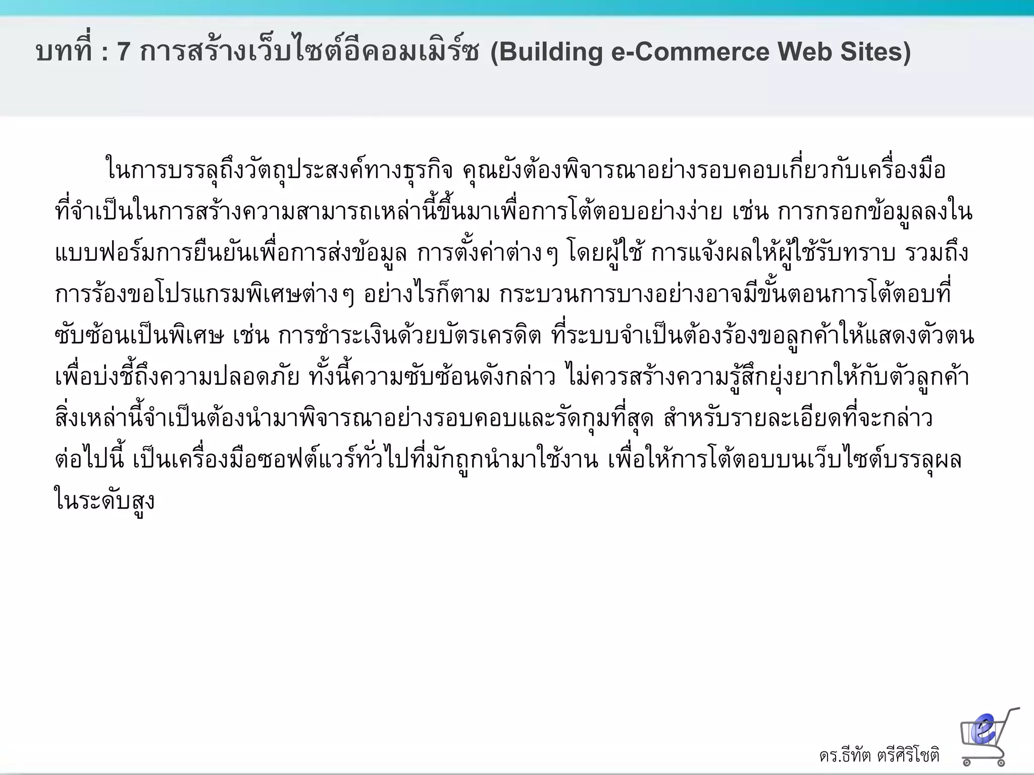 ดร.ธีทัต ตรีศิริโชติ
บทที่ : 7 การสร้างเว็บไซต์อีคอมเมิร์ซ (Building e-Commerce Web Sites)
ในการบรรลุถึงวัตถุประสงค์ทางธุรกิจ คุณยังต้องพิจารณาอย่างรอบคอบเกี่ยวกับเครื่องมือ
ที่จาเป็นในการสร้างความสามารถเหล่านี้ขึ้นมาเพื่อการโต้ตอบอย่างง่าย เช่น การกรอกข้อมูลลงใน
แบบฟอร์มการยืนยันเพื่อการส่งข้อมูล การตั้งค่าต่างๆ โดยผู้ใช้ การแจ้งผลให้ผู้ใช้รับทราบ รวมถึง
การร้องขอโปรแกรมพิเศษต่างๆ อย่างไรก็ตาม กระบวนการบางอย่างอาจมีขั้นตอนการโต้ตอบที่
ซับซ้อนเป็นพิเศษ เช่น การชาระเงินด้วยบัตรเครดิต ที่ระบบจาเป็นต้องร้องขอลูกค้าให้แสดงตัวตน
เพื่อบ่งชี้ถึงความปลอดภัย ทั้งนี้ความซับซ้อนดังกล่าว ไม่ควรสร้างความรู้สึกยุ่งยากให้กับตัวลูกค้า
สิ่งเหล่านี้จาเป็นต้องนามาพิจารณาอย่างรอบคอบและรัดกุมที่สุด สาหรับรายละเอียดที่จะกล่าว
ต่อไปนี้ เป็นเครื่องมือซอฟต์แวร์ทั่วไปที่มักถูกนามาใช้งาน เพื่อให้การโต้ตอบบนเว็บไซต์บรรลุผล
ในระดับสูง
 
