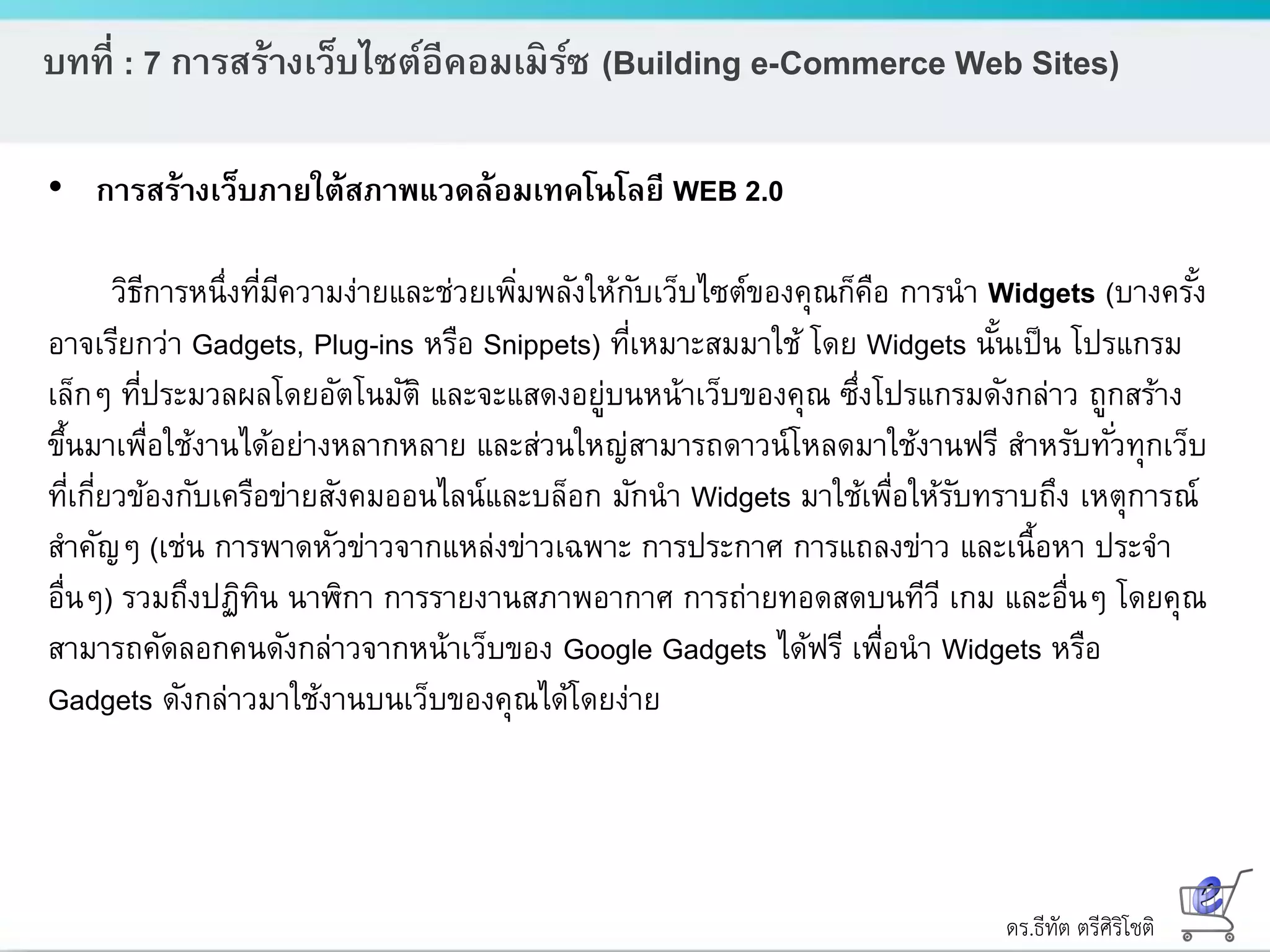 ดร.ธีทัต ตรีศิริโชติ
บทที่ : 7 การสร้างเว็บไซต์อีคอมเมิร์ซ (Building e-Commerce Web Sites)
• การสร้างเว็บภายใต้สภาพแวดล้อมเทคโนโลยี WEB 2.0
วิธีการหนึ่งที่มีความง่ายและช่วยเพิ่มพลังให้กับเว็บไซต์ของคุณก็คือ การนา Widgets (บางครั้ง
อาจเรียกว่า Gadgets, Plug-ins หรือ Snippets) ที่เหมาะสมมาใช้ โดย Widgets นั้นเป็น โปรแกรม
เล็กๆ ที่ประมวลผลโดยอัตโนมัติ และจะแสดงอยู่บนหน้าเว็บของคุณ ซึ่งโปรแกรมดังกล่าว ถูกสร้าง
ขึ้นมาเพื่อใช้งานได้อย่างหลากหลาย และส่วนใหญ่สามารถดาวน์โหลดมาใช้งานฟรี สาหรับทั่วทุกเว็บ
ที่เกี่ยวข้องกับเครือข่ายสังคมออนไลน์และบล็อก มักนา Widgets มาใช้เพื่อให้รับทราบถึง เหตุการณ์
สาคัญๆ (เช่น การพาดหัวข่าวจากแหล่งข่าวเฉพาะ การประกาศ การแถลงข่าว และเนื้อหา ประจา
อื่นๆ) รวมถึงปฏิทิน นาฬิกา การรายงานสภาพอากาศ การถ่ายทอดสดบนทีวี เกม และอื่นๆ โดยคุณ
สามารถคัดลอกคนดังกล่าวจากหน้าเว็บของ Google Gadgets ได้ฟรี เพื่อนา Widgets หรือ
Gadgets ดังกล่าวมาใช้งานบนเว็บของคุณได้โดยง่าย
 