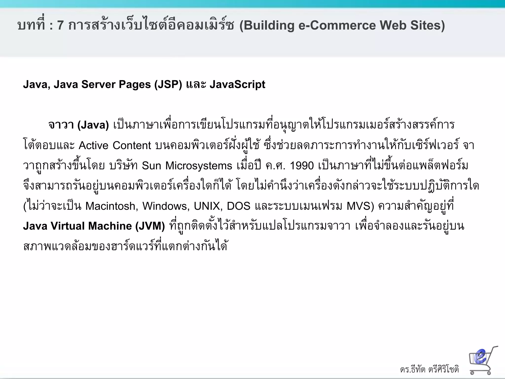 ดร.ธีทัต ตรีศิริโชติ
บทที่ : 7 การสร้างเว็บไซต์อีคอมเมิร์ซ (Building e-Commerce Web Sites)
Java, Java Server Pages (JSP) และ JavaScript
จาวา (Java) เป็นภาษาเพื่อการเขียนโปรแกรมที่อนุญาตให้โปรแกรมเมอร์สร้างสรรค์การ
โต้ตอบและ Active Content บนคอมพิวเตอร์ฝั่งผู้ใช้ ซึ่งช่วยลดภาระการทางานให้กับเซิร์ฟเวอร์ จา
วาถูกสร้างขึ้นโดย บริษัท Sun Microsystems เมื่อปี ค.ศ. 1990 เป็นภาษาที่ไม่ขึ้นต่อแพล็ตฟอร์ม
จึงสามารถรันอยู่บนคอมพิวเตอร์เครื่องใดก็ได้ โดยไม่คานึงว่าเครื่องดังกล่าวจะใช้ระบบปฎิบัติการใด
(ไม่ว่าจะเป็น Macintosh, Windows, UNIX, DOS และระบบเมนเฟรม MVS) ความสาคัญอยู่ที่
Java Virtual Machine (JVM) ที่ถูกติดตั้งไว้สาหรับแปลโปรแกรมจาวา เพื่อจาลองและรันอยู่บน
สภาพแวดล้อมของฮาร์ดแวร์ที่แตกต่างกันได้
 