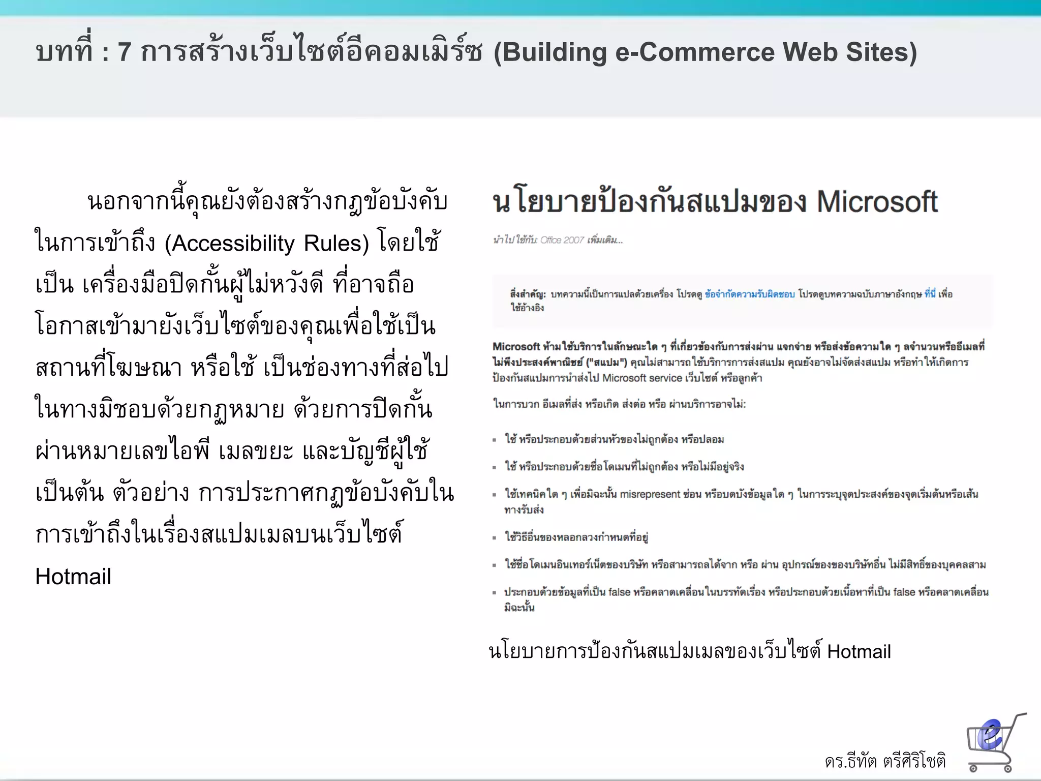 ดร.ธีทัต ตรีศิริโชติ
บทที่ : 7 การสร้างเว็บไซต์อีคอมเมิร์ซ (Building e-Commerce Web Sites)
นอกจากนี้คุณยังต้องสร้างกฎข้อบังคับ
ในการเข้าถึง (Accessibility Rules) โดยใช้
เป็น เครื่องมือปิดกั้นผู้ไม่หวังดี ที่อาจถือ
โอกาสเข้ามายังเว็บไซต์ของคุณเพื่อใช้เป็น
สถานที่โฆษณา หรือใช้ เป็นช่องทางที่ส่อไป
ในทางมิชอบด้วยกฏหมาย ด้วยการปิดกั้น
ผ่านหมายเลขไอพี เมลขยะ และบัญชีผู้ใช้
เป็นต้น ตัวอย่าง การประกาศกฏข้อบังคับใน
การเข้าถึงในเรื่องสแปมเมลบนเว็บไซต์
Hotmail
นโยบายการป้องกันสแปมเมลของเว็บไซต์ Hotmail
 