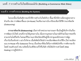 ดร.ธีทัต ตรีศิริโชติ
บทที่ : 7 การสร้างเว็บไซต์อีคอมเมิร์ซ (Building e-Commerce Web Sites)
ระยะที่ 3 : การสร้างระบบ (Building the System)
ในระยะนี้จะเริ่มต้นพิจารณาถึงวิธีการสร้างเว็บไซต์จริงๆ ขึ้นมาซึ่งก็มีทางเลือกอยู่หลายทาง
ด้วยกัน เช่น การพัฒนาขึ้นเอง (In-House) โดยทีมงานภายใน หรือจะเลือกใช้วิธีการเอาต์ซอร์ส
(Outsourcing)
การเอาต์ซอร์ส (Outsourcing) เป็นการจ้างหน่วยงานภายนอก ซึ่งเป็นผู้ให้บริการในเรื่อง
การพัฒนาเว็บไซต์ แทนที่เราจะใช้บุคคลภายใน เนื่องจากบุคคลภายในอาจมีทักษะไม่มากพอหรือ
ตามเทคโนโลยีไม่ทัน ในขณะที่ทีมงานเอาต์ซอร์สจะมีทีมผู้เชี่ยวชาญและมีประสบการณ์สูง
เกี่ยวกับเรื่องดังกล่าว อย่างไรก็ตาม เมื่อตัดสินใจได้แล้วว่าจะเลือกพัฒนาด้วยวิธีใด (ไม่ว่าจะเลือก
แบบ In-House หรือ Outsource ก็ตาม) เรื่องถัดมาที่ต้องได้รับการตัดสินใจก็คือ การพิจารณาถึง
โฮสต์ คอมพิวเตอร์ เช่น จะติดตั้งเว็บเซิร์ฟเวอร์ไว้ที่บริษัท หรือใช้บริการเช่าโฮสต์ (Web
Hosting) จากผู้ให้บริการ
 