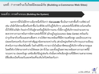 ดร.ธีทัต ตรีศิริโชติ
บทที่ : 7 การสร้างเว็บไซต์อีคอมเมิร์ซ (Building e-Commerce Web Sites)
ระยะที่ 3 : การสร้างระบบ (Building the System)
นอกจากนี้ก็ยังมีอีกทางเลือกหนึ่งที่เรียกว่า Co-Locate ซึ่งเป็นการเช่าพื้นที่วางเซิฟเวอร์
เช่น บริษัทได้ตกลงซื้อหรือเช่าซื้อเว็บเซิร์ฟเวอร์กับผู้ให้บริการ แต่แหล่งที่ตั้งเซิร์ฟเวอร์แทนที่จะ
ตั้งไว้ที่ตัวบริษัท ก็จะฝากไว้กับผู้ขายหรือผู้ให้บริการแทน ทั้งนี้ทางผู้ให้บริการจะอานวยความ
สะดวกทางกายภาพในการจัดหาแหล่งที่ตั้งให้ (มักอยู่ในรูปแบบของ Data Center) พร้อมกับ
บารุงรักษาตัวเครื่องและสายสื่อสาร ภายใต้สภาพแวดล้อมที่ดีมีความเสถียรสูง และมีระบบความ
ปลอดภัยครบครัน ด้วยการทาสัญญาข้อตกลงระหว่างกัน (ส่วนใหญ่จะคิดค่าบริการแบบรายเดือน)
สาหรับการเอาต์ซอร์สโฮสติ้ง ในด้านดีก็คือ ความวางใจในมืออาชีพของผู้ให้บริการที่สามารถดูแล
โฮสต์ให้เราให้สามารถทางานได้ตลอด 24 ชั่วโมง และตั้งอยู่ในสภาพแวดล้อมทางกายภาพที่มี
ระบบความ ปลอดภัยสูง แต่ข้อเสียก็มีอยู่เช่นกัน ดังนั้นควรคัดเลือกผู้ขายที่มีขีดความสามารถพอ
มีชื่อเสียงเป็นที่ยอมรับและพร้อมที่จะเติบโตไปพร้อมกับเรา
 