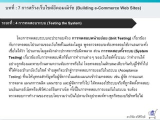 ดร.ธีทัต ตรีศิริโชติ
บทที่ : 7 การสร้างเว็บไซต์อีคอมเมิร์ซ (Building e-Commerce Web Sites)
ระยะที่ : 4 การทดสอบระบบ (Testing the System)
โดยการทดสอบระบบจะประกอบด้วย การทดสอบหน่วยย่อย (Unit Testing) เกี่ยวข้อง
กับการทดสอบโปรแกรมของเว็บไซต์ในแต่ละโมดูล พูดตรวจสอบจะต้องทดสอบใช้งานจนกระทั่ง
เชื่อใจได้ว่า โปรแกรมโมดูลดังกล่าวปราศจากข้อผิดพลาด ส่วน การทดสอบทั้งระบบ (System
Testing) เกี่ยวข้องกับการทดสอบฟังก์ชั่นการทางานต่างๆ ของเว็บไซต์ทั้งระบบ ว่าทางานได้
อย่างถูกต้องและครบถ้วนตามความต้องการหรือไม่ โดยทดสอบในลักษณะเดียวกันกับผู้ใช้ทั่วไป
ที่ได้ท่องเข้ามายังเว็บไซต์ ท้ายสุดก็จะเข้าสู่การทดสอบการยอมรับในระบบ (Acceptance
Testing) ที่จะให้บุคคลสาคัญหรือผู้จัดการในแต่ละแผนกเข้าร่วมทดสอบ เช่น ผู้จัด การแผนก
การตลาด แผนกการผลิต แผนกขาย และผู้จัดการทั่วไป ได้ทดลองใช้ระบบจริงที่ถูกติดตั้งทดสอบ
บนอินเทอร์เน็ตหรือเซิร์ฟเวอร์อินทราเน็ต ทั้งนี้ในการทดสอบการยอมรับในระบบ จะต้อง
ตรวจสอบการทางานของระบบโดยรวมว่าเป็นไปตามวัตถุประสงค์ทางธุรกิจของบริษัทหรือไม่
 