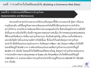 ดร.ธีทัต ตรีศิริโชติ
บทที่ : 7 การสร้างเว็บไซต์อีคอมเมิร์ซ (Building e-Commerce Web Sites)
ระยะที่ 5 : การนาระบบไปใช้และการบารุงรักษา
(Implementation and Maintenance)
หลายองค์กรคาดหวังว่าจะสามารถใช้ระบบที่ลงทุนมานี้ได้ยาวนานหลายปี คุ้มค่า หรือตาม
อายุขัยของมัน แต่ก็ขึ้นอยู่กับสภาพแวดล้อมและเทคโนโลยีที่เปลี่ยนแปลงอย่างรวดเร็วด้วย
อย่างไรก็ตาม ระบบก็สามารถล้มเหลวได้จากหลายเหตุผลด้วยกัน ซึ่งส่วนใหญ่มักคาดการณ์ไม่ได้
ดังนั้นแนวทางป้องกันก็คือ ต้องมีการดูแลตรวจสอบอย่างต่อเนื่อง มีการทดสอบและซ่อมแซมส่วน
ที่สึกหรอหรือเสียหาย ดังนั้นงานบารุงรักษาระบบ จึงเป็นส่วนสาคัญ แต่ในบางครั้งบริษัทหลาย
แห่งกลับไม่มีการตั้งงบประมาณจัดการกับสิ่งนี้เลย ซึ่งโดยทั่วไปแล้วต้นทุนการบารุงรักษา
ประจาปี เมื่อคิดโดยประมาณแล้วจะเท่าๆ กับต้นทุนการพัฒนา เช่น ต้นทุนการพัฒนาเว็บไซต์อี
คอมเมิร์ซอยู่ที่ 50,000 บาท อาจต้องเตรียมงบประมาณเพื่อบารุงรักษาระบบประจาปีอยู่ที่
50,000 บาท เป็นต้น ในขณะที่เว็บไซต์อีคอมเมิร์ซขนาดใหญ่ ต้นทุนการบารุงรักษาจะลดลงตาม
การประหยัดทางขนาด (Economies of Scale) เช่น ต้นทุนพัฒนาเว็บไซต์อีคอมเมิร์ซอยู่ที่
1,000,000 บาท งบประมาณในการบารุงรักษาประจาปีอาจอยู่ที่ประมาณ 500,000 ถึง 700,000
บาท เป็นต้น
 