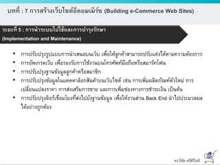ดร.ธีทัต ตรีศิริโชติ
บทที่ : 7 การสร้างเว็บไซต์อีคอมเมิร์ซ (Building e-Commerce Web Sites)
ระยะที่ 5 : การนาระบบไปใช้และการบารุงรักษา
(Implementation and Maintenance)
• การปรับปรุงรูปแบบการนาเสนอบนเว็บ เพื่อให้ลูกค้าสามารถปรับแต่งได้ตามความต้องการ
• การอัพเกรดเว็บ เพื่อรองรับการใช้งานบนโทรศัพท์มือถือหรือสมาร์ทโฟน
• การปรับปรุงฐานข้อมูลลูกค้าหรือสมาชิก
• การปรับปรุงข้อมูลในแคตตาล็อกสินค้าบนเว็บไซต์ เช่น การเพิ่มผลิตภัณฑ์ตัวใหม่ การ
เปลี่ยนแปลงราคา การส่งเสริมการขาย และการเพิ่มช่องทางการชาระเงิน เป็นต้น
• การปรับปรุงลิงก์เชื่อมโยงที่ส่งไปยังฐานข้อมูล เพื่อให้งานส่วน Back End นาไปประมวลผล
ได้อย่างถูกต้อง
 