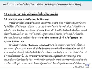 ดร.ธีทัต ตรีศิริโชติ
บทที่ : 7 การสร้างเว็บไซต์อีคอมเมิร์ซ (Building e-Commerce Web Sites)
7.2 การเลือกซอฟต์แวร์สาหรับเว็บไซต์อีคอมเมิร์ซ
7.2.1 สถาปัตยกรรมระบบ (System Architecture)
การพัฒนาเว็บไซต์อีคอมเมิร์ซในอดีต มีหลักการทางานง่ายๆ คือ เว็บไซต์จะส่งมอบหน้าเว็บ
ไปยังผู้ใช้ตามที่ได้ร้องขอผ่านโปรแกรมเบราเซอร์ของเขา ในขณะที่ซอฟต์แวร์บนเว็บไซต์ก็ทางาน
อย่างเรียบง่าย โดยตัวระบบจะประกอบด้วยคอมพิวเตอร์เซิร์ฟเวอร์ที่อย่างน้อยต้องติดตั้งซอฟต์แวร์
เว็บเซิร์ฟเวอร์เป็นขั้นต่า และงานทั้งหลายก็จะถูกประมวลผลโดยเครื่องเซิร์ฟเวอร์นั้นเพียงเครื่อง
เดียว เราเรียกรูปแบบการจัดการดังกล่าวว่า สถาปัตยกรรมระบบซิงเกิ้ลเทียร์ (Single-Tier
System Architecture)
สถาปัตยกรรมระบบ (System Architecture) หมายถึง การจัดการซอฟต์แวร์ เครื่องจักร
และงานต่างๆ ในระบบสารสนเทศ เพื่อนาไปสู่การบรรลุผลตามฟังก์ชั่นการทางานนั้นๆ อย่างไรก็
ตาม การพัฒนาอีคอมเมิร์ซจาเป็นต้องมีฟังก์ชั่นการโต้ตอบระหว่างกัน มากกว่าการส่งหน้าเว็บไปยัง
ผู้ใช้ตามที่ร้องขอเท่านั้น เช่น ความสามารถในการตอบสนองผู้ใช้ในเรื่องการป้อนข้อมูล (เช่น
แบบฟอร์มการป้อนข้อมูลชื่อ ที่อยู่) การรับคาสั่งซื้อจากลูกค้า การจัดการการชาระเงินผ่านบัตรเคดิต
รวมถึงการปรับรูปแบบการโฆษณาที่แสดงอยู่บนหน้าจอ ให้ตรงกับคุณลักษณะของผู้ใช้แต่ละราย
 