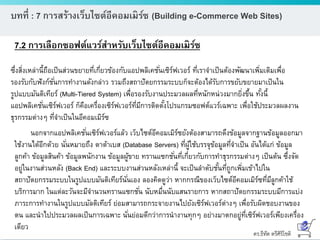 ดร.ธีทัต ตรีศิริโชติ
บทที่ : 7 การสร้างเว็บไซต์อีคอมเมิร์ซ (Building e-Commerce Web Sites)
7.2 การเลือกซอฟต์แวร์สาหรับเว็บไซต์อีคอมเมิร์ซ
นอกจากแอปพลิเคชั่นเซิร์ฟเวอร์แล้ว เว็บไซต์อีคอมเมิร์ซยังต้องสามารถดึงข้อมูลจากฐานข้อมูลออกมา
ใช้งานได้อีกด้วย นั่นหมายถึง ดาต้าเบส (Database Servers) ที่ผู้ใช้บรรจุข้อมูลที่จาเป็น อันได้แก่ ข้อมูล
ลูกค้า ข้อมูลสินค้า ข้อมูลพนักงาน ข้อมูลผู้ขาย ทรานแซกชั่นที่เกี่ยวกับการทาธุรกรรมต่างๆ เป็นต้น ซึ่งจัด
อยู่ในงานส่วนหลัง (Back End) และระบบงานส่วนหลังเหล่านี้ จะเป็นลาดับชั้นที่ถูกเพิ่มเข้าไปใน
สถาปัตยกรรมระบบในรูปแบบมันติเทียร์นั่นเอง ลองคิดดูว่า หากกรณีของเว็บไซต์อีคอมเมิร์ซที่มีลูกค้าใช้
บริการมาก ในแต่ละวันจะมีจานวนทรานแซกชั่น นับหมื่นนับแสนรายการ หากสถาปัตยกรรมระบบมีการแบ่ง
ภาระการทางานในรูปแบบมัลติเทียร์ ย่อมสามารถกระจายงานไปยังเซิร์ฟเวอร์ต่างๆ เพื่อรับผิดชอบงานของ
ตน และนาไปประมวลผลเป็นการเฉพาะ นั่นย่อมดีกว่าการนางานทุกๆ อย่างมาตกอยู่ที่เซิร์ฟเวอร์เพียงเครื่อง
เดียว
ซึ่งสิ่งเหล่านี้ถือเป็นส่วนขยายที่เกี่ยวข้องกับแอปพลิเคชั่นเซิร์ฟเวอร์ ที่เราจาเป็นต้องพัฒนาเพิ่มเติมเพื่อ
รองรับกับฟังก์ชั่นการทางานดังกล่าว รวมถึงสถาปัตยกรรมระบบก็จะต้องได้รับการขยับขยายมาเป็นใน
รูปแบบมันติเทียร์ (Multi-Tiered System) เพื่อรองรับงานประมวลผลที่หนักหน่วงมากยิ่งขึ้น ทั้งนี้
แอปพลิเคชั่นเซิร์ฟเวอร์ ก็คือเครื่องเซิร์ฟเวอร์ที่มีการติดตั้งโปรแกรมซอฟต์แวร์เฉพาะ เพื่อใช้ประมวลผลงาน
ธุรกรรมต่างๆ ที่จาเป็นในอีคอมเมิร์ซ
 