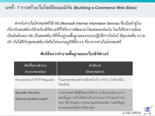ดร.ธีทัต ตรีศิริโชติ
บทที่ : 7 การสร้างเว็บไซต์อีคอมเมิร์ซ (Building e-Commerce Web Sites)
สาหรับค่ายไมโครซอฟท์ก็มี IIS (Microsoft Internet Information Service) ซึ่งเป็นตัวชูโรง
เกี่ยวกับซอฟต์แวร์สาหรับเซิร์ฟเวอร์ที่ได้รับการพัฒนามาโดยตลอดเช่นกัน โดยได้รับความนิยม
เป็นอันดับสอง IIS เป็นซอฟต์แวร์ที่ตั้งอยู่บนพื้นฐานของระบบปฏิบัติการวินโดว์ มีจุดเด่นคือ ความ
เข้า กันได้ดีกับชุดซอฟต์แวร์หรือโปรแกรมยูทิลิตี้ต่างๆ ที่มาจากค่ายไมโครซอฟท์
ฟังก์ชั่นการทางานพื้นฐานของเว็บเซิร์ฟเวอร์
 