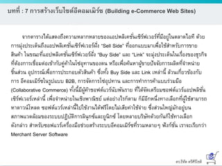 ดร.ธีทัต ตรีศิริโชติ
บทที่ : 7 การสร้างเว็บไซต์อีคอมเมิร์ซ (Building e-Commerce Web Sites)
จากตารางได้แสดงถึงความหลากหลายของแอปพลิเคชั่นเซิร์ฟเวอร์ที่มีอยู่ในตลาดไอที ด้วย
การมุ่งประเด็นถึงแอปพลิเคชั่นเซิร์ฟเวอร์ฝั่ง “Sell Side” ที่ออกแบบมาเพื่อใช้สาหรับการขาย
สินค้า ในขณะที่แอปพลิเคชั่นเซิร์ฟเวอร์ฝั่ง “Buy Side” และ “Link” จะมุ่งประเด็นในเรื่องของธุรกิจ
ที่ต้องการเชื่อมต่อเข้ากับคู่ค้าในโซ่อุทานของตน หรือเพื่อค้นหาผู้ขายปัจจัยการผลิตที่จาหน่าย
ชิ้นส่วน อุปกรณ์เพื่อการประกอบตัวสินค้า ซึ่งทั้ง Buy Side และ Link เหล่านี้ ล้วนเกี่ยวข้องกับ
การ อีคอมเมิร์ซในรูปแบบ B2B, การจัดการโซ่อุปทาน และการทาการค้าแบบร่วมมือ
(Collaborative Commerce) ทั้งนี้มีผู้ค้าชอฟต์แวร์นับพันราย ที่ได้จัดเตรียมซอฟต์แวร์แอปพลิชั่น
เซิร์ฟเวอร์เหล่านี้ เพื่อจาหน่ายในเชิงพาณิชย์ แต่อย่างไรก็ตาม ก็มีอีกหนึ่งทางเลือกที่ผู้ใช้สามารถ
หาดาวน์โหลด ซอฟต์แวร์เหล่านี้ไปใช้งานได้ฟรีโดยไม่เสียค่าใช้จ่าย ซึ่งส่วนใหญ่มักอยู่บน
สภาพแวดล้อมของระบบปฎิบัติการลินุกซ์และยูนิกซ์ โดยหลายบริษัทด้วยกันก็ใช้ทางเลือก
ดังกล่าว สาหรับซอฟแวร์เครื่องมือช่วยสร้างระบบอีคอมเมิร์ซที่รวมหลายๆ ฟังก์ชั่น เราจะเรียกว่า
Merchant Server Software
 