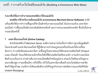 ดร.ธีทัต ตรีศิริโชติ
บทที่ : 7 การสร้างเว็บไซต์อีคอมเมิร์ซ (Building e-Commerce Web Sites)
7.2.4 ฟังก์ชั่นการทางานของซอฟต์แวร์อีคอมเมิร์ซ
ซอฟต์แวร์สาหรับงานอีคอมเมิร์ซ (e-Commerce Merchant Server Software) จะจัด
เตรียมฟังก์ชั่นการทางานพื้นฐานที่จาเป็นสาหรับงานขายออนไลน์ อันประกอบด้วย แคตาล็อก
ออนไลน์ การซื้อออนไลน์ผ่านรถเข็นอิเล็คทรอนิกส์ และการประมวลผลบัตรเครดิต ซึ่งเป็นไปตาม
รายละเอียดดังนี้
• แคตาล็อกออนไลน์ (Online Catalog)
สาหรับซอฟต์แวร์ Merchant Server จะมีความสามารถในเรื่องการจัดการฐานข้อมูลสินค้า
โดยจะช่วยสร้างแคตาล็อกออนไลน์ ที่ผู้ใช้สามารถกาหนดรูปแบบหรือปรับแต่งได้ตามที่ตน
ต้องการ ความซับซ้อนของแคตาล็อก จะขึ้นอยู่กับขนาดของบริษัทและสายผลิตภัณฑ์ (Product
Line) เป็นหลัก โดยบริษัทขนาดเล็กหรือบริษัทที่มีสายผลิตภัณฑ์ขนาดเล็ก อาจแจ้งรายละเอียด
สินค้าแบบเรียบง่าย ผ่านคาอธิบายรายละเอียดสินค้าพร้อมรูปถ่าย ส่วนเว็บไซต์ขนาดใหญ่อาจ
ผนวกเสียงพูด ภาพเคลื่อนไหว หรือวิดีโอ เข้าไปในแคตาล็อกเพื่อสร้างประโยชน์ต่อการสาธิต
สินค้าให้ลูกค้าชม รวมถึงการโต้ตอบข้อซักถามให้กับลูกค้าผ่านการส่งข้อความแบบทันทีทันใด
(Instant Messaging)
 