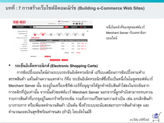 ดร.ธีทัต ตรีศิริโชติ
บทที่ : 7 การสร้างเว็บไซต์อีคอมเมิร์ซ (Building e-Commerce Web Sites)
หนึ่งในหน้าที่ของชุดซอฟต์แวร์
Merchant Server กับแคตาล็อก
ออนไลน์
• รถเข็นอิเล็คทรอนิกส์ (Electronic Shopping Carts)
การช้อปปิ้งออนไลน์ผ่านระบบรถเข็นอิเล็คทรอนิกส์ เปรียบเสมือนการช้อปปิ้งตามห้าง
สรรพสินค้า แต่ในด้านความแตกต่าง ก็คือ รถเข็นอิเล็คทรอนิกส์ซึ่งถือเป็นหนึ่งในโมดูลซอฟต์แวร์
Merchant Server นั้น จะอยู่ในเครื่องเซิร์ฟเวอร์ที่อนุญาตให้ลูกค้าหยิบสินค้าใส่ลงในรถเข็นจาก
การคลิกที่ปุ่มเท่านั้น จากนั้นตัวซอฟต์แวร์ Merchant Server นอกจากนี้ลูกค้ายังสามารถทบทวน
รายการสินค้าที่บรรจุอยู่ในตะกร้าหรือรถเข็น รวมถึงการแก้ไขตามความจาเป็น เช่น ยกเลิกสินค้า
บางรายการ หรือเพิ่ม/ลดจานวนสินค้า เป็นต้น ซึ่งตัวระบบจะนับสะสมรายการสินค้าล่าสุด และ
คานวณยอดเงินสุทธิพร้อมค่าขนส่ง (ถ้ามี) โดยอัตโนมัติ
 