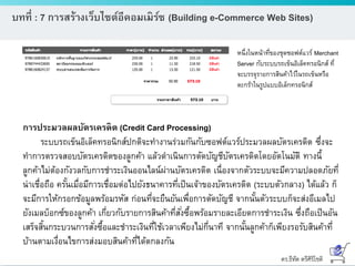 ดร.ธีทัต ตรีศิริโชติ
บทที่ : 7 การสร้างเว็บไซต์อีคอมเมิร์ซ (Building e-Commerce Web Sites)
หนึ่งในหน้าที่ของชุดซอฟต์แวร์ Merchant
Server กับระบบรถเข็นอิเล็คทรอนิกส์ ที่
จะบรรจุรายการสินค้าไว้ในรถเข็นหรือ
ตะกร้าในรูปแบบอิเล็กทรอนิกส์
การประมวลผลบัตรเครดิต (Credit Card Processing)
ระบบรถเข็นอิเล็คทรอนิกส์ปกติจะทางานร่วมกันกับซอฟต์แวร์ประมวลผลบัตรเครดิต ซึ่งจะ
ทาการตรวจสอบบัตรเครดิตของลูกค้า แล้วดาเนินการตัดบัญชีบัตรเครดิตโดยอัตโนมัติ ทางนี้
ลูกค้าไม่ต้องกังวลกับการชาระเงินออนไลน์ผ่านบัตรเครดิต เนื่องจากตัวระบบจะมีความปลอดภัยที่
น่าเชื่อถือ ครั้นเมื่อมีการเชื่อมต่อไปยังธนาคารที่เป็นเจ้าของบัตรเครดิต (ระบบตัวกลาง) ได้แล้ว ก็
จะมีการให้กรอกข้อมูลพร้อมรหัส ก่อนที่จะยืนยันเพื่อการตัดบัญชี จากนั้นตัวระบบก็จะส่งอีเมลไป
ยังเมลบ็อกซ์ของลูกค้า เกี่ยวกับรายการสินค้าที่สั่งซื้อพร้อมรายละเอียดการชาระเงิน ซึ่งถือเป็นอัน
เสร็จสิ้นกระบวนการสั่งซื้อและชาระเงินที่ใช้เวลาเพียงไม่กี่นาที จากนั้นลูกค้าก็เพียงรอรับสินค้าที่
บ้านตามเงื่อนไขการส่งมอบสินค้าที่ได้ตกลงกัน
 