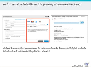 ดร.ธีทัต ตรีศิริโชติ
บทที่ : 7 การสร้างเว็บไซต์อีคอมเมิร์ซ (Building e-Commerce Web Sites)
หนึ่งในหน้าที่ของชุดซอฟต์แวร์ Merchant Server กับการประมวลผลบัตรเครดิต ซึ่งหากระบบได้ตัดบัญชีบัตรเครดิต เป็น
ที่เรียบร้อยแล้ว จะมีการส่งอีเมลแจ้งไปยังลูกค้าให้รับทราบโดยทันที
 