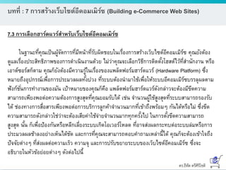 ดร.ธีทัต ตรีศิริโชติ
บทที่ : 7 การสร้างเว็บไซต์อีคอมเมิร์ซ (Building e-Commerce Web Sites)
7.3 การเลือกฮาร์ดแวร์สาหรับเว็บไซต์อีคอมเมิร์ซ
ในฐานะที่คุณเป็นผู้จัดการที่มีหน้าที่รับผิดชอบในเรื่องการสร้างเว็บไซต์อีคอมเมิร์ซ คุณยังต้อง
ดูแลเรื่องประสิทธิภาพของการดาเนินงานด้วย ไม่ว่าคุณจะเลือกวิธีการติดตั้งโฮสต์ไว้ที่สานักงาน หรือ
เอาต์ซอร์สก็ตาม คุณก็ยังต้องมีความรู้ในเรื่องของแพล็ตฟอร์มฮาร์ดแวร์ (Hardware Platform) ซึ่ง
หมายถึงอุปกรณ์เพื่อการประมวลผลทั้งปวง ที่ระบบต้องนามาใช้เพื่อให้ระบบอีคอมเมิร์ซบรรลุผลตาม
ฟังก์ชั่นการทางานของมัน เป้าหมายของคุณก็คือ แพล็ตฟอร์มฮาร์ดแวร์ดังกล่าวจะต้องมีขีดความ
สามารถเพียงพอต่อความต้องการสูงสุดที่คุณยอมรับได้ เช่น จานวนผู้ใช้สูงสุดที่ระบบสามารถรองรับ
ได้ ช่องทางการสื่อสารเพียงพอต่อการบริการลูกค้าจานวนมากที่เข้าถึงพร้อมๆ กันได้หรือไม่ ซึ่งขีด
ความสามารถดังกล่าวใช่ว่าจะต้องเสียค่าใช้จ่ายจานวนมากทุกครั้งไป ในการตั้งขีดความสามารถ
สูงสุด นั้น ก็เพื่อป้องกันหรือหลีกเลี่ยงระบบเกิดโอเวอร์โหลด ที่อาจส่งผลกระทบต่อระบบล่มหรือการ
ประมวลผลช้าลงอย่างเห็นได้ชัด และการที่คุณจะสามารถตอบคาถามเหล่านี้ได้ คุณก็จะต้องเข้าใจถึง
ปัจจัยต่างๆ ที่ส่งผลต่อความเร็ว ความจุ และการปรับขยายระบบของเว็บไซต์อีคอมเมิร์ซ ซึ่งจะ
อธิบายในหัวข้อย่อยต่างๆ ดังต่อไปนี้
 