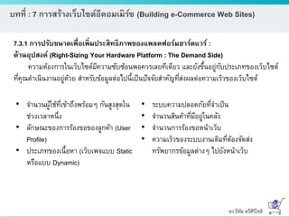 ดร.ธีทัต ตรีศิริโชติ
บทที่ : 7 การสร้างเว็บไซต์อีคอมเมิร์ซ (Building e-Commerce Web Sites)
7.3.1 การปรับขนาดเพื่อเพิ่มประสิทธิภาพของแพลตฟอร์มฮาร์ดแวร์ :
ด้านอุปสงค์ (Right-Sizing Your Hardware Platform : The Demand Side)
ความต้องการในเว็บไซต์มีความซับซ้อนพอควรเลยทีเดียว และยังขึ้นอยู่กับประเภทของเว็บไซต์
ที่คุณดาเนินงานอยู่ด้วย สาหรับข้อมูลต่อไปนี้เป็นปัจจัยสาคัญที่ส่งผลต่อความเร็วของเว็บไซต์
• จานวนผู้ใช้ที่เข้าถึงพร้อมๆ กันสูงสุดใน
ช่วงเวลาหนึ่ง
• ลักษณะของการร้องขอของลูกค้า (User
Profile)
• ประเภทของเนื้อหา (เว็บเพจแบบ Static
หรือแบบ Dynamic)
• ระบบความปลอดภัยที่จาเป็น
• จานวนสินค้าที่มีอยู่ในคลัง
• จานวนการร้องขอหน้าเว็บ
• ความเร็วของระบบงานเดิมที่ต้องจัดส่ง
ทรัพยากรข้อมูลต่างๆ ไปยังหน้าเว็บ
 