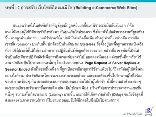 ดร.ธีทัต ตรีศิริโชติ
บทที่ : 7 การสร้างเว็บไซต์อีคอมเมิร์ซ (Building e-Commerce Web Sites)
แน่นอนว่าหนึ่งในปัจจัยที่สาคัญที่สุดมักถูกหยิบยกขึ้นมาพิจารณาเป็นอันดับแรก ก็คือ
แนวโน้มของผู้ใช้ที่มีการเข้าถึงพร้อมๆ กันบนเว็บไซต์ของเรา ซึ่งโดยทั่วไปแล้วภาระงานที่ถูกสร้าง
ขึ้น จากลูกค้าแต่ละรายบนเซิร์ฟเวอร์นั้น ปกติมักจะเกิดขึ้นเพียงชั่วครู่เท่านั้น กล่าวคือ การเปิด
เชสชั่น (Session) บนเว็บนั้น ปกติจะเป็นในลักษณะ Stateless ซึ่งตั้งอยู่บนพื้นฐานความเป็นจริง
ที่ว่า เซิร์ฟเวอร์นั้นมิได้ดารงรักษาการปฏิสัมพันธ์กับลูกค้าตลอดเวลา กล่าวคือ เซสซั่นที่เปิดไม่
จาเป็นต้องมีการปฏิสัมพันธ์เพื่อการถือครองกับลูกค้าไปโดยตลอดนั่นเอง แต่เซสซั่นที่ถูกเรียกใช้
งาน ปกติจะเป็นไปตามสถานะนั้นๆ โดยเริ่มจากสถานะ Page Request -> Server Replies ->
Session Ended ดังนั้นเซสซั่นหนึ่งๆ ที่ถูกเปิดอาจมีอายุการใช้งานเพียงไม่กี่วินาทีต่อผู้ใช้หนึ่งคน
อย่างไรก็ตาม ประสิทธิภาพโดยรวมของระบบจะลดต่าลง และจะลดต่าลงขึ้นไปอีกหากผู้ใช้ได้ร้อง
ขอบริการพร้อมๆ กัน ส่งผลต่อระบบการตอบสนองกลับไปยังผู้ใช้ล่าช้า ทั้งนี้ความล่าช้าจะค่อยๆ
แผ่ขยายเป็นวงกว้างมากขึ้นจากเดิม เช่น เดิมใช้เวลาเพียง 1 วินาทีต่อการประมวลทรานแซกชั่น
หนึ่งๆ จนกระทั่งเกิดเวลาแฝง (Latency) มากขึ้น และก่อให้เกิดความล่าช้า (Delay) จนถึงขีดสุดที่
ส่งผลต่อคุณภาพงานบริการ ที่ไม่สามารถยอมรับได้อีกต่อไปซึ่งเป็นไปตามกราฟ
 