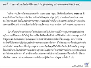 ดร.ธีทัต ตรีศิริโชติ
บทที่ : 7 การสร้างเว็บไซต์อีคอมเมิร์ซ (Building e-Commerce Web Sites)
ในด้านงานบริการเว็บเพจแบบสแตติก (Static Web Page) มักเกี่ยวข้องกับ I/O Intensive ซึ่ง
หมายถึงมีการเรียกร้องการดาเนินงานเกี่ยวกับอินพุต/เอาต์พุต (I/O) มากกว่าพลังการประมวลผล
ของโปรเซสเซอร์ ดังนั้นประสิทธิภาพการทางานของเว็บไซต์นั้น จะเกิดจากข้อจากัดหลักๆ ทางด้าน
I/O ของเซิร์ฟเวอร์และการเชื่อมต่อเข้ากับระบบโทรคมนาคมมากกว่าความเร็วของหน่วยประมวลผล
มีบางขั้นตอนที่คุณสามารถนาไปดาเนินการ เพื่อให้เกิดความมั่นใจว่าคุณภาพของงานบริการ
อยู่ในระบบที่ยังคงยอมรับได้อยู่ ขั้นแรกก็คือ ให้เลือกซื้อเซิร์ฟเวอร์ที่มีพลังการประมวลผลสูง, การใช้
ซีพียูแบบมัลติโปรเซสเซอร์ (บนเมนบอร์ดเดียว) หรือเลือกฮาร์ดดิสก์ที่มีความจุสูง อย่างไรก็ตาม
ผลลัพธ์ที่ได้จากการปรับปรุงประสิทธิภาพตามคาแนะนาดังกล่าว มิได้ส่งผลออกมาในรูปแบบเชิงเส้น
แต่อย่างใด ในขณะที่การปรับปรุงบางจุด อาจกายเป็นต้นทุนที่ไม่ได้ก่อเกิดประสิทธิภาพใดๆ จากรูป
ได้แสดงให้เห็นถึงประสิทธิภาพในเชิงทฤษฎีของเว็บเซิร์ฟเวอร์ กับกรณีการเพิ่มพลังการ ประมวลผล
ของโปรเซสเซอร์จาก 1 ตัว มาเป็น 8 ตัว และจากการเพิ่มจานวนโปรเซสเซอร์ถึง 8 ตัว นั้น ได้ช่วย
เพิ่มขีดความสามารถในการรับภาระการเข้าถึงของผู้ใช้พร้อมๆ กันสูงมากขึ้นถึง 3 เท่า
 