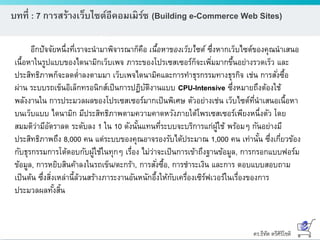 ดร.ธีทัต ตรีศิริโชติ
บทที่ : 7 การสร้างเว็บไซต์อีคอมเมิร์ซ (Building e-Commerce Web Sites)
อีกปัจจัยหนึ่งที่เราจะนามาพิจารณาก็คือ เนื้อหาของเว็บไซต์ ซึ่งหากเว็บไซต์ของคุณนาเสนอ
เนื้อหาในรูปแบบของไดนามิกเว็บเพจ ภาระของโปรเซสเซอร์ก็จะเพิ่มมากขึ้นอย่างรวดเร็ว และ
ประสิทธิภาพก็จะลดต่าลงตามมา เว็บเพจไดนามิคและการทาธุรกรรมทางธุรกิจ เช่น การสั่งซื้อ
ผ่าน ระบบรถเข็นอิเล็กทรอนิกส์เป็นการปฏิบัติงานแบบ CPU-Intensive ซึ่งหมายถึงต้องใช้
พลังงานใน การประมวลผลของโปรเซสเซอร์มากเป็นพิเศษ ตัวอย่างเช่น เว็บไซต์ที่นาเสนอเนื้อหา
บนเว็บแบบ ไดนามิก มีประสิทธิภาพตามความคาดหวังภายใต้โพรเซสเซอร์เพียงหนึ่งตัว โดย
สมมติว่ามีอัตราลด ระดับลง 1 ใน 10 ดังนั้นแทนที่ระบบจะบริการแก่ผู้ใช้ พร้อมๆ กันอย่างมี
ประสิทธิภาพถึง 8,000 คน แต่ระบบของคุณอาจรองรับได้ประมาณ 1,000 คน เท่านั้น ซึ่งเกี่ยวข้อง
กับธุรกรรมการโต้ตอบกับผู้ใช้ในทุกๆ เรื่อง ไม่ว่าจะเป็นการเข้าถึงฐานข้อมูล, การกรอกแบบฟอร์ม
ข้อมูล, การหยิบสินค้าลงในรถเข็น/ตะกร้า, การสั่งซื้อ, การชาระเงิน และการ ตอบแบบสอบถาม
เป็นต้น ซึ่งสิ่งเหล่านี้ล้วนสร้างภาระงานอันหนักอึ้งให้กับเครื่องเซิร์ฟเวอร์ในเรื่องของการ
ประมวลผลทั้งสิ้น
 