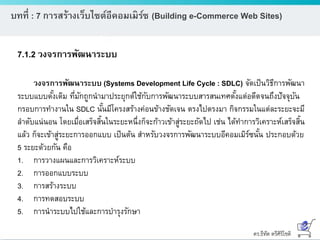 ดร.ธีทัต ตรีศิริโชติ
บทที่ : 7 การสร้างเว็บไซต์อีคอมเมิร์ซ (Building e-Commerce Web Sites)
7.1.2 วงจรการพัฒนาระบบ
วงจรการพัฒนาระบบ (Systems Development Life Cycle : SDLC) จัดเป็นวิธีการพัฒนา
ระบบแบบดั้งเดิม ที่มักถูกนามาประยุกต์ใช้กับการพัฒนาระบบสารสนเทศตั้งแต่อดีตจนถึงปัจจุบัน
กรอบการทางานใน SDLC นั้นมีโครงสร้างค่อนข้างชัดเจน ตรงไปตรงมา กิจกรรมในแต่ละระยะจะมี
ลาดับแน่นอน โดยเมื่อเสร็จสิ้นในระยะหนึ่งก็จะก้าวเข้าสู่ระยะถัดไป เช่น ได้ทาการวิเคราะห์เสร็จสิ้น
แล้ว ก็จะเข้าสู่ระยะการออกแบบ เป็นต้น สาหรับวงจรการพัฒนาระบบอีคอมเมิร์ซนั้น ประกอบด้วย
5 ระยะด้วยกัน คือ
1. การวางแผนและการวิเคราะห์ระบบ
2. การออกแบบระบบ
3. การสร้างระบบ
4. การทดสอบระบบ
5. การนาระบบไปใช้และการบารุงรักษา
 