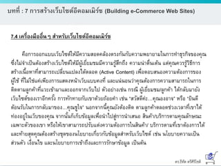 ดร.ธีทัต ตรีศิริโชติ
บทที่ : 7 การสร้างเว็บไซต์อีคอมเมิร์ซ (Building e-Commerce Web Sites)
7.4 เครื่องมืออื่นๆ สาหรับเว็บไซต์อีคอมเมิร์ซ
คือการออกแบบเว็บไซต์ให้มีความสอดคล้องตรงกันกับความพยายามในการทาธุรกิจของคุณ
ซึ่งไม่จาเป็นต้องสร้างเว็บไซต์ให้มีผู้เยี่ยมชมมีความรู้สึกถึง ความน่าตื่นเต้น แต่คุณควรรู้วิธีการ
สร้างเนื้อหาที่สามารถเปลี่ยนแปลงได้ตลอด (Active Content) เพื่อตอบสนองความต้องการของ
ผู้ใช้ ที่ไม่ใช่แค่เพียงการแสดงหน้าเว็บแบบคงที่ และแน่นอนว่าคุณต้องการความสามารถในการ
ติดตามลูกค้าที่แวะเข้ามาและออกจากเว็บไป ตัวอย่างเช่น กรณี ผู้เยี่ยมชม/ลูกค้า ได้กลับมายัง
เว็บไซต์ของเราอีกครั้ง การทักทายกับเขาด้วยถ้อยคา เช่น “สวัสดีค่ะ…คุณองอาจ” หรือ “ยินดี
ต้อนรับในการกลับมาของ…คุณชูใจ” นอกจากนี้คุณยังต้องติด ตามลูกค้าตลอดช่วงเวลาที่เขาได้
ท่องอยู่ในเว็บของคุณ จากนั้นก็เก็บข้อมูลเพื่อนาไปสู่การนาเสนอ สินค้า/บริการตามคุณลักษณะ
เฉพาะตัวของเขา หรือให้เขาสามารถปรับแต่งความต้องการในสินค้า/ บริการตามที่เขาต้องการได้
และท้ายสุดคุณต้องสร้างชุดของนโยบายเกี่ยวกับข้อมูลสาหรับเว็บไซต์ เช่น นโยบายความเป็น
ส่วนตัว เงื่อนไข และนโยบายการเข้าถึงและการรักษาข้อมูล เป็นต้น
 