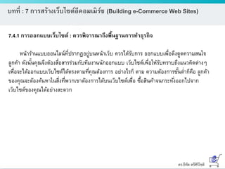 ดร.ธีทัต ตรีศิริโชติ
บทที่ : 7 การสร้างเว็บไซต์อีคอมเมิร์ซ (Building e-Commerce Web Sites)
7.4.1 การออกแบบเว็บไซต์ : ควรพิจารณาถึงพื้นฐานการทาธุรกิจ
หน้าร้านแบบออนไลน์ที่ปรากฏอยู่บนหน้าเว็บ ควรได้รับการ ออกแบบเพื่อดึงดูดความสนใจ
ลูกค้า ดังนั้นคุณจึงต้องสื่อสารร่วมกับทีมงานนักออกแบบ เว็บไซต์เพื่อให้รับทราบถึงแนวคิดต่างๆ
เพื่อจะได้ออกแบบเว็บไซต์ได้ตรงตามที่คุณต้องการ อย่างไรก็ ตาม ความต้องการขั้นต่าก็คือ ลูกค้า
ของคุณจะต้องค้นหาในสิ่งที่พวกเขาต้องการได้บนเว็บไซต์เพื่อ ซื้อสินค้าจนกระทั่งออกไปจาก
เว็บไซต์ของคุณได้อย่างสะดวก
 