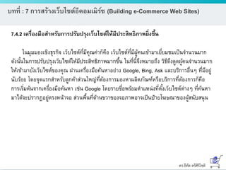 ดร.ธีทัต ตรีศิริโชติ
บทที่ : 7 การสร้างเว็บไซต์อีคอมเมิร์ซ (Building e-Commerce Web Sites)
7.4.2 เครื่องมือสาหรับการปรับปรุงเว็บไซต์ให้มีประสิทธิภาพยิ่งขึ้น
ในมุมมองเชิงธุรกิจ เว็บไซต์ที่มีคุณค่าก็คือ เว็บไซต์ที่มีผู้คนเข้ามาเยี่ยมชมเป็นจานวนมาก
ดังนั้นในการปรับปรุงเว็บไซต์ให้มีประสิทธิภาพมากขึ้น ในที่นี้จึงหมายถึง วิธีดึงดูดผู้คนจานวนมาก
ให้เข้ามายังเว็บไซต์ของคุณ ผ่านเครื่องมือค้นหาอย่าง Google, Bing, Ask และบริการอื่นๆ ที่มีอยู่
นับร้อย โดยจุดแรกสาหรับลูกค้าส่วนใหญ่ที่ต้องการมองหาผลิตภัณฑ์หรือบริการที่ต้องการก็คือ
การเริ่มต้นจากเครื่องมือค้นหา เช่น Google โดยรายชื่อพร้อมตาแหน่งที่ตั้งเว็บไซต์ต่างๆ ที่ค้นหา
มาได้จะปรากฏอยู่ตรงหน้าจอ ส่วนพื้นที่ด้านขวาของจอภาพอาจเป็นป้ายโฆษณาของผู้สนับสนุน
 