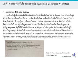 ดร.ธีทัต ตรีศิริโชติ
บทที่ : 7 การสร้างเว็บไซต์อีคอมเมิร์ซ (Building e-Commerce Web Sites)
• การกาหนด Title และ Metatag
ลูกค้าหรือผู้บริโภคออนไลน์โดยส่วนใหญ่มักใช้เครื่องมือค้นหาอย่าง Google ในการค้นหาข้อมูล
เพื่อเข้าถึงเว็บไซต์ตามที่เขาต้องการ ปกติเครื่องมือค้นหาจะมีเครื่องมือหนึ่งที่เรียกว่า Search Robot
ผ่านโค้ด HTML ที่ระบุอยู่ในส่วนหัวของเว็บเพจ เช่น Title, Metatags แล้วนามาจัดเรียงลาดับคา
ค้นหา และบันทึกลงในฐานข้อมูลของตน ในขณะเดียวกันเครื่องมือค้นหาก็จะค้นหาข้อมูลจากคา
สาคัญ (Keyword) ที่ผู้ใช้ได้ป้อนเข้าไป และคาสาคัญเหล่านั้นก็จะถูกนาไปเปรียบเทียบหรือจับคู่กับ
เนื้อหาในฐานข้อมูล ซึ่งมีกลไกในการเปลี่ยนกรองเนื้อหาจากคาที่คล้ายคลึงกัน คาที่มีส่วนเกี่ยวข้อง
กัน ตามเทคนิควิธีหรืออัลกอริทึมของเครื่องมือค้นหานั้นๆ เป็นการเฉพาะ ดังนั้นตรงส่วนหัวบนหน้า
เว็บแรกของคุณ จึงควรระบุคาอธิบายที่เกี่ยวข้องกับสิ่งที่คุณขายหรือบริการให้ชัดเจนและถูกต้อง
ตัวอย่างการกาหนดข้อมูลส่วนหัวบนเว็บหน้า
แรกของ se-ed.com
 
