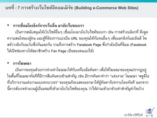ดร.ธีทัต ตรีศิริโชติ
บทที่ : 7 การสร้างเว็บไซต์อีคอมเมิร์ซ (Building e-Commerce Web Sites)
• การเชื่อมโยงลิงก์จากเว็บอื่น มายังเว็บของเรา
เป็นการสนับสนุนให้เว็บไซต์อื่นๆ เชื่อมโยงมายังเว็บไซต์ของเรา เช่น การสร้างบล็อกที่ ดึงดูด
ความสนใจของผู้คน และผู้ที่ต้องการแบ่งปัน URL ของคุณให้กับคนอื่นๆ เพื่อแลกลิงก์และยินดี โพ
สต์วางลิงก์บนเว็บซึ่งกันและกัน รวมถึงการสร้าง Facebook Page ซึ่งกาลังเป็นที่นิยม (Facebook
ได้เปิดช่องทางให้สมาชิกสร้าง Fan Page เป็นของตนเองได้)
• การโฆษณา
เป็นการลงทุนด้วยการจ่ายค่าโฆษณาให้กับเครื่องมือค้นหา เพื่อให้โฆษณาของคุณปรากฏอยู่
ในพื้นที่โฆษณาทันทีที่มีการสืบค้นตรงข้ามสาคัญ เช่น มีการค้นหาคาว่า “แต่งงาน” โฆษณา “สตูดิโอ
ที่บริการงานแต่งงานแบบครบวงจร” ของคุณก็จะแสดงออกมาให้ผู้ค้นหารับทราบโดยทันที นอกจาก
นี้ควรสังเกตจานวนผู้เยี่ยมชมที่เข้ามายังเว็บไซต์ของคุณ ว่าได้ผ่านเข้ามาด้วยคาสาคัญคาใดบ้าง
 