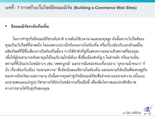 ดร.ธีทัต ตรีศิริโชติ
บทที่ : 7 การสร้างเว็บไซต์อีคอมเมิร์ซ (Building e-Commerce Web Sites)
• อีคอมเมิร์ซระดับท้องถิ่น
ในการทาธุรกิจอีคอมเมิร์ซระดับชาติ อาจต้องใช้เวลานานและลงทุนสูง ดังนั้นหากเว็บไซต์ของ
คุณเป็นเว็บไซต์ที่น่าสนใจ โดยเฉพาะอย่างยิ่งกับคนภายในท้องถิ่น หรือเกี่ยวข้องกับเอกลักษณ์ใน
ผลิตภัณฑ์ที่มีชื่อเสียงภายในท้องถิ่นนั้นๆ การใช้คาสาคัญที่แสดงความหมายถึงสถานที่ของคุณ
เพื่อให้ผู้คนสามารถค้นหาคุณได้ในบริเวณใกล้เคียง ซึ่งชื่อเมืองสาคัญๆ ในคาหลัก หรืออาจเป็น
สถานที่ที่เป็นประโยชน์ต่างๆ เช่น “เพชรบูรณ์” นอกจากมีแหล่งท่องเที่ยวอย่าง “อุทยานน้าหนาว” ก็
ยัง เกี่ยวข้องกับเมือง “มะขามหวาน” ซึ่งจัดเป็นของดีภายในท้องถิ่น และมะขามก็จัดเป็นพืชเศรษฐกิจ
ของทางจังหวัดมาแต่ยาวนาน ดังนั้นหากคุณทาธุรกิจอีคอมเมิร์ซเพื่อจาหน่ายมะขามหวาน (ทั้งแบบ
มะขามสดและแปรรูป) ก็สามารถใช้ประโยชน์จากเครื่องมือนี้ เพื่อเพิ่มโอกาสและประสิทธิภาพ
ทางการขายให้กับธุรกิจของคุณ
 