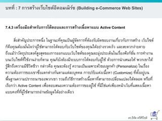 ดร.ธีทัต ตรีศิริโชติ
บทที่ : 7 การสร้างเว็บไซต์อีคอมเมิร์ซ (Building e-Commerce Web Sites)
7.4.3 เครื่องมือสาหรับการโต้ตอบและการสร้างเนื้อหาแบบ Active Content
สิ่งสาคัญประการหนึ่ง ในฐานะที่คุณเป็นผู้จัดการที่ต้องรับผิดชอบงานเกี่ยวกับการสร้าง เว็บไซต์
ก็คือคุณต้องมั่นใจว่าผู้ใช้สามารถโต้ตอบกับเว็บไซต์ของคุณได้อย่างรวดเร็ว และสะดวกง่ายดาย
ถึงแม้ว่าวัตถุประสงค์สูงสุดของการออกแบบเว็บไซต์ของคุณจะมุ่งประเด็นในเรื่องฟังก์ชั่น การทางาน
บนเว็บไซต์ที่ใช้งานง่ายก็ตาม คุณก็ยังต้องมีระบบการโต้ตอบกับผู้ใช้ ด้วยการนาเสนอให้ พวกเขาได้
รู้สึกถึงความมีชีวิตชีวา กล่าวคือ คุณจะต้องรู้ ความเป็นเฉพาะตัวของลูกค้า (Personaliza) ในเรื่อง
ความต้องการของเขาซึ่งแตกต่างกันตามแต่ละบุคคล การปรับแต่งเนื้อหา (Customize) ที่ตั้งอยู่บน
พื้นฐานความปรารถนาของพวกเขา รวมถึงวิธีการสร้างเนื้อหาที่สามารถเปลี่ยนแปลงได้ตลอด หรือที่
เรียกว่า Active Content เพื่อตอบสนองความต้องการของผู้ใช้ ที่มิใช่แค่เพียงหน้าเว็บที่แสดงเนื้อหา
แบบคงที่ที่ผู้ใช้สามารถอ่านข้อมูลได้อย่างเดียว
 