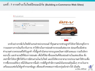 ดร.ธีทัต ตรีศิริโชติ
บทที่ : 7 การสร้างเว็บไซต์อีคอมเมิร์ซ (Building e-Commerce Web Sites)
ยกตัวอย่างกรณีเว็บไซต์ตัวแทนจาหน่ายรถยนต์ ที่คุณสามารถช่วยลูกค้าให้เขาได้บรรลุถึงการ
วางแผนทางการเงินเกี่ยวกับภาระ ค่าใช้จ่ายในการผ่อนชาระรถยนต์แต่ละงวด ผ่อนเครื่องมือช่วย
คานวณค่างวดรถยนต์ให้กับลูกค้า ทั้งนี้ลูกค้ายังสามารถระบุยอดเงินดาวน์ด้วยตนเอง รวมถึงอัตรา
ดอกเบี้ย และจานวนปีที่ต้องการผ่อนส่ง เพื่อให้ได้มาซึ่งยอดเงินที่ต้องผ่อนชาระในแต่ละเดือน สิ่ง
เหล่านี้ทาให้เขารู้สึกได้กับการมีส่วนร่วมในเว็บไซต์ และยังให้พวกเขาสามารถประมาณค่าใช้จ่ายเพื่อ
การซื้อรถยนต์คันๆ หนึ่งได้นอกจากนี้แล้ว กรณีที่ลูกค้ามีความสนใจในรถยนต์รุ่นนั้นๆ ทางเว็บอาจ
เตรียมแบบฟอร์มให้ลูกค้ากรอกข้อมูล เพื่อจองคิวทดสอบการขับรถรุ่นดังกล่าวได้ เป็นต้น
 