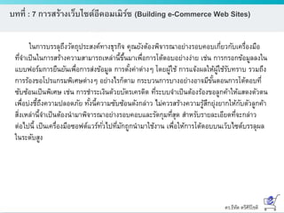 ดร.ธีทัต ตรีศิริโชติ
บทที่ : 7 การสร้างเว็บไซต์อีคอมเมิร์ซ (Building e-Commerce Web Sites)
ในการบรรลุถึงวัตถุประสงค์ทางธุรกิจ คุณยังต้องพิจารณาอย่างรอบคอบเกี่ยวกับเครื่องมือ
ที่จาเป็นในการสร้างความสามารถเหล่านี้ขึ้นมาเพื่อการโต้ตอบอย่างง่าย เช่น การกรอกข้อมูลลงใน
แบบฟอร์มการยืนยันเพื่อการส่งข้อมูล การตั้งค่าต่างๆ โดยผู้ใช้ การแจ้งผลให้ผู้ใช้รับทราบ รวมถึง
การร้องขอโปรแกรมพิเศษต่างๆ อย่างไรก็ตาม กระบวนการบางอย่างอาจมีขั้นตอนการโต้ตอบที่
ซับซ้อนเป็นพิเศษ เช่น การชาระเงินด้วยบัตรเครดิต ที่ระบบจาเป็นต้องร้องขอลูกค้าให้แสดงตัวตน
เพื่อบ่งชี้ถึงความปลอดภัย ทั้งนี้ความซับซ้อนดังกล่าว ไม่ควรสร้างความรู้สึกยุ่งยากให้กับตัวลูกค้า
สิ่งเหล่านี้จาเป็นต้องนามาพิจารณาอย่างรอบคอบและรัดกุมที่สุด สาหรับรายละเอียดที่จะกล่าว
ต่อไปนี้ เป็นเครื่องมือซอฟต์แวร์ทั่วไปที่มักถูกนามาใช้งาน เพื่อให้การโต้ตอบบนเว็บไซต์บรรลุผล
ในระดับสูง
 