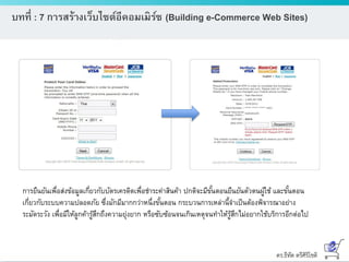 ดร.ธีทัต ตรีศิริโชติ
บทที่ : 7 การสร้างเว็บไซต์อีคอมเมิร์ซ (Building e-Commerce Web Sites)
การยืนยันเพื่อส่งข้อมูลเกี่ยวกับบัตรเครดิตเพื่อชาระค่าสินค้า ปกติจะมีขั้นตอนยืนยันตัวตนผู้ใช้ และขั้นตอน
เกี่ยวกับระบบความปลอดภัย ซึ่งมักมีมากกว่าหนึ่งขั้นตอน กระบวนการเหล่านี้จาเป็นต้องพิจารณาอย่าง
ระมัดระวัง เพื่อมีให้ลูกค้ารู้สึกถึงความยุ่งยาก หรือซับซ้อนจนเกินเหตุจนทาให้รู้สึกไม่อยากใช้บริการอีกต่อไป
 