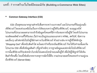 ดร.ธีทัต ตรีศิริโชติ
บทที่ : 7 การสร้างเว็บไซต์อีคอมเมิร์ซ (Building e-Commerce Web Sites)
• Common Gateway Interface (CGI)
CGI เป็นชุดของมาตรฐานสาหรับสื่อสารระหว่างเบราเซอร์ และโปรแกรมที่รันอยู่บนฝั่ง
เซิร์ฟเวอร์ โดยจะช่วยเหลือในเรื่องการโต้ตอบระหว่างผู้ใช้กับเซิร์ฟเวอร์, จะอนุญาตให้
โปรแกรมที่ประมวลผลสามารถเข้าถึงข้อมูลทั้งหมดที่มีการร้องขอจากฝั่งผู้ใช้ โดยตัวโปรแกรม
จะผลิตผลลัพธ์ ตามที่ได้ร้องขอ (ไม่ว่าจะเป็นรูปแบบของเอกสาร HTML, สคริปต์, ข้อความ
และอื่นๆ) แล้วส่งกลับไปยังผู้ใช้ผ่านทางเว็บเซิร์ฟเวอร์ ตัวอย่างเช่น หากผู้ใช้ได้คลิกปุ่ม
“Shopping Cart” เพื่อหยิบสินค้าใส่ ลงในตะกร้าหรือรถเข็นเซิร์ฟเวอร์ ก็จะได้รับคาขอนี้และรัน
โปรแกรม CGI เพื่อดึงข้อมูลสินค้า (ที่ลูกค้าคลิก) จากฐานข้อมูลและส่งกลับไปยังเซิร์ฟเวอร์
จากนั้นเซิร์ฟเวอร์ก็จะส่งหน้าเว็บกลับไปแสดงยังหน้าจอบนฝั่งผู้ใช้ เพื่อให้ผู้ใช้/ลูกค้าได้เห็น
สินค้าที่ตนซื้อ โดยตั้งข้อสังเกตจากเหตุการณ์ครั้งนี้คือ งานประมวลผลทั้งหมดจะทางานอยู่บน
ฝั่งเซิร์ฟเวอร์ (Server-Side)
 