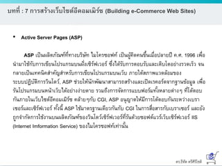 ดร.ธีทัต ตรีศิริโชติ
บทที่ : 7 การสร้างเว็บไซต์อีคอมเมิร์ซ (Building e-Commerce Web Sites)
• Active Server Pages (ASP)
ASP เป็นผลิตภัณฑ์ที่ทางบริษัท ไมโครซอฟท์ เป็นผู้คิดคนขึ้นเมื่อปลายปี ค.ศ. 1996 เพื่อ
นามาใช้กับการเขียนโปรแกรมบนฝั่งเซิร์ฟเวอร์ ซึ่งได้รับการตอบรับและเติบโตอย่างรวดเร็ว จน
กลายเป็นเทคนิคสาคัญสาหรับการเขียนโปรแกรมบนเว็บ ภายใต้สภาพแวดล้อมของ
ระบบปฏิบัติการวินโดว์, ASP ช่วยให้นักพัฒนาสามารถสร้างและเปิดเรคอร์ดจากฐานข้อมูล เพื่อ
รันโปรแกรมบนหน้าเว็บได้อย่างง่ายดาย รวมถึงการจัดการแบบฟอร์มทั้งหลายต่างๆ ที่โต้ตอบ
กันภายในเว็บไซต์อีคอมเมิร์ซ คล้ายๆกับ CGI, ASP อนุญาตให้มีการโต้ตอบกันระหว่างเบรา
เซอร์และเซิร์ฟเวอร์ ทั้งนี้ ASP ใช้มาตรฐานเดียวกันกับ CGI ในการสื่อสารกับเบราเซอร์ และยัง
ถูกจากัดการใช้งานบนผลิตภัณฑ์ของวินโดว์เซิร์ฟเวอร์ที่รันด้วยซอฟต์แวร์เว็บเซิร์ฟเวอร์ IIS
(Internet Imformation Service) ของไมโครซอฟท์เท่านั้น
 