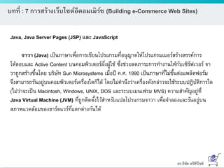 ดร.ธีทัต ตรีศิริโชติ
บทที่ : 7 การสร้างเว็บไซต์อีคอมเมิร์ซ (Building e-Commerce Web Sites)
Java, Java Server Pages (JSP) และ JavaScript
จาวา (Java) เป็นภาษาเพื่อการเขียนโปรแกรมที่อนุญาตให้โปรแกรมเมอร์สร้างสรรค์การ
โต้ตอบและ Active Content บนคอมพิวเตอร์ฝั่งผู้ใช้ ซึ่งช่วยลดภาระการทางานให้กับเซิร์ฟเวอร์ จา
วาถูกสร้างขึ้นโดย บริษัท Sun Microsystems เมื่อปี ค.ศ. 1990 เป็นภาษาที่ไม่ขึ้นต่อแพล็ตฟอร์ม
จึงสามารถรันอยู่บนคอมพิวเตอร์เครื่องใดก็ได้ โดยไม่คานึงว่าเครื่องดังกล่าวจะใช้ระบบปฎิบัติการใด
(ไม่ว่าจะเป็น Macintosh, Windows, UNIX, DOS และระบบเมนเฟรม MVS) ความสาคัญอยู่ที่
Java Virtual Machine (JVM) ที่ถูกติดตั้งไว้สาหรับแปลโปรแกรมจาวา เพื่อจาลองและรันอยู่บน
สภาพแวดล้อมของฮาร์ดแวร์ที่แตกต่างกันได้
 