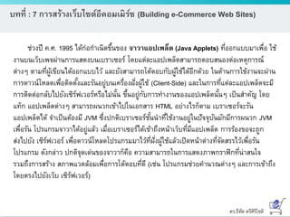 ดร.ธีทัต ตรีศิริโชติ
บทที่ : 7 การสร้างเว็บไซต์อีคอมเมิร์ซ (Building e-Commerce Web Sites)
ช่วงปี ค.ศ. 1995 ได้ก่อกาเนิดขึ้นของ จาวาแอปเพล็ต (Java Applets) ที่ออกแบบมาเพื่อ ใช้
งานบนเว็บเพจผ่านการแสดงบนเบราเซอร์ โดยแต่ละแอปเพล็ตสามารถตอบสนองต่อเหตุการณ์
ต่างๆ ตามที่ผู้เขียนได้ออกแบบไว้ และยังสามารถโต้ตอบกับผู้ใช้ได้อีกด้วย ในด้านการใช้งานจะผ่าน
การดาวน์โหลดเพื่อติดตั้งและรันอยู่บนเครื่องฝั่งผู้ใช้ (Client-Side) และในการที่แต่ละแอปเพล็ตจะมี
การติดต่อกลับไปยังเซิร์ฟเวอร์หรือไม่นั้น ขึ้นอยู่กับการทางานของแอปเพล็ตนั้นๆ เป็นสาคัญ โดย
แท็ก แอปเพล็ตต่างๆ สามารถผนวกเข้าไปในเอกสาร HTML อย่างไรก็ตาม เบราเซอร์จะรัน
แอปเพล็ตได้ จาเป็นต้องมี JVM ซึ่งปกติเบราเซอร์ชั้นนาที่ใช้งานอยู่ในปัจจุบันมักมีการผนวก JVM
เพื่อรัน โปรแกรมจาวาได้อยู่แล้ว เมื่อเบราเซอร์ได้เข้าถึงหน้าเว็บที่มีแอปเพล็ต การร้องขอจะถูก
ส่งไปยัง เซิร์ฟเวอร์ เพื่อดาวน์โหลดโปรแกรมมาไว้ที่ฝั่งผู้ใช้แล้วเปิดหน้าต่างที่จัดสรรไว้เพื่อรัน
โปรแกรม ดังกล่าว ปกติจุดเด่นของจาวาก็คือ ความสามารถในการแสดงภาพกราฟิกที่น่าสนใจ
รวมถึงการสร้าง สภาพแวดล้อมเพื่อการโต้ตอบที่ดี (เช่น โปรแกรมช่วยคานวณต่างๆ และการเข้าถึง
โดยตรงไปยังเว็บ เซิร์ฟเวอร์)
 