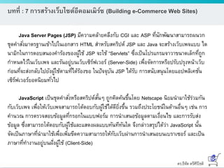 ดร.ธีทัต ตรีศิริโชติ
บทที่ : 7 การสร้างเว็บไซต์อีคอมเมิร์ซ (Building e-Commerce Web Sites)
Java Server Pages (JSP) มีความคล้ายคลึงกับ CGI และ ASP ที่นักพัฒนาสามารถผนวก
ชุดคาสั่งมาตรฐานเข้าไปในเอกสาร HTML สาหรับสคริปต์ JSP และ Java จะสร้างเว็บเพจแบบ ได
นามิกในการตอบสนองคาร้องของผู้ใช้ JSP จะใช้ “Servlets” ซึ่งเป็นโปรแกรมจาวาขนาดเล็กที่ถูก
กาหนดไว้ในเว็บเพจ และรันอยู่บนเว็บเซิร์ฟเวอร์ (Server-Side) เพื่อจัดการหรือปรับปรุงหน้าเว็บ
ก่อนที่จะส่งกลับไปยังผู้ใช้ตามที่ได้ร้องขอ ในปัจจุบัน JSP ได้รับ การสนับสนุนโดยแอปพลิเคชั่น
เซิร์ฟเวอร์ยอดนิยมทั่วไป
JavaScript เป็นชุดคาสั่งหรือสคริปต์สั้นๆ ถูกคิดค้นขึ้นโดย Netscape นิยมนามาใช้ร่วมกัน
กับเว็บเพจ เพื่อให้เว็บเพจสามารถโต้ตอบกับผู้ใช้ได้ดียิ่งขึ้น รวมถึงประโยชน์ในด้านอื่นๆ เช่น การ
คานวณ การตรวจสอบข้อมูลที่กรอกในแบบฟอร์ม การนาเสนอข้อมูลตามเงื่อนไข และการรับส่ง
ข้อมูล ซึ่งสามารถโต้ตอบกับผู้ใช้และแสดงผลแบบทันทีทันใด จึงกล่าวสรุปได้ว่า JavaScript นั้น
จัดเป็นภาษาที่นามาใช้เพื่อเพิ่มขีดความสามารถให้กับเว็บผ่านการนาเสนอบนเบราเซอร์ และเป็น
ภาษาที่ทางานอยู่บนฝั่งผู้ใช้ (Client-Side)
 