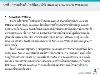 ดร.ธีทัต ตรีศิริโชติ
บทที่ : 7 การสร้างเว็บไซต์อีคอมเมิร์ซ (Building e-Commerce Web Sites)
• ActiveX และ VBScript
บริษัท ไมโครซอฟท์ ได้สร้างภาษาโปรแกรม ActiveX ขึ้นมาเพื่อแข่งขันกับ Java และ
VBScript เพื่อแข่งขันกับ JavaScript โดยเมื่อเบาเซอร์ได้รับหน้าเว็บที่มีตัวควบคุม ActiveX
(เปรียบเทียบได้กับ Java Applet) โปรแกรมนักท่องเว็บหรือเบราเซอร์ก็แค่เพียงรันโปรแกรม ซึ่ง
แตกต่างจาก Java เนื่องจาก ActiveX มีการเข้าถึงทรัพยากรทั้งหมดบนฝั่งผู้ใช้ในลักษณะเต็ม
รูปแบบไม่ว่าจะเป็นเครื่องพิมพ์ เครือข่ายและฮาร์ดดิสด์ ในขณะที่ VBScript จะปฏิบัติงานใน
ทานอง เดียวกันกับ JavaScript และแน่นอนว่า ทั้ง ActiveX และ VBScript จะทางานอยู่บนเบรา
เซอร์ เท่านั้น
โดยทั่วไปแล้วมาตรฐานต่างๆ ที่มีอยู่มากมาย ย่อมส่งผลต่อการทางานที่ขัดแย้งกันได้ ไม่ว่า
จะเป็น Java, ActiveX และ VBScript รวมถึงการใช้โปรแกรมท่องเว็บ (เบราเซอร์) บนฝั่งเครื่อง
ของผู้ใช้ก็ค่อนข้างหลากหลาย (บางคนอาจใช้ IE, Firefox หรือ Google Chrome ฯลฯ) ดังนั้น
เว็บไซต์ อีคอมเมิร์ซหลายแห่งด้วยกัน จึงจาเป็นต้องเลือกใช้เครื่องมือให้ชัดเจน อย่างไรก็ตาม
CGI Scripts, JSP และ JavaScript ก็จัดเป็นเครื่องมือฉันนาสาหรับนาไปใช้บนเว็บไซต์เพื่อ
นาเสนอเนื้อหาแบบไดนามิก
 