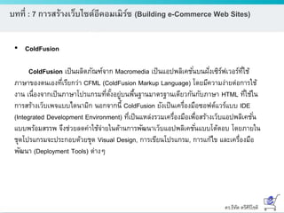 ดร.ธีทัต ตรีศิริโชติ
บทที่ : 7 การสร้างเว็บไซต์อีคอมเมิร์ซ (Building e-Commerce Web Sites)
• ColdFusion
ColdFusion เป็นผลิตภัณฑ์จาก Macromedia เป็นแอปพลิเคชั่นบนฝั่งเซิร์ฟเวอร์ที่ใช้
ภาษาของตนเองที่เรียกว่า CFML (ColdFusion Markup Language) โดยมีความง่ายต่อการใช้
งาน เนื่องจากเป็นภาษาโปรแกรมที่ตั้งอยู่บนพื้นฐานมาตรฐานเดียวกันกับภาษา HTML ที่ใช้ใน
การสร้างเว็บเพจแบบไดนามิก นอกจากนี้ ColdFusion ยังเป็นเครื่องมือซอฟต์แวร์แบบ IDE
(Integrated Development Environment) ที่เป็นแหล่งรวมเครื่องมือเพื่อสร้างเว็บแอปพลิเคชั่น
แบบพร้อมสรรพ จึงช่วยลดค่าใช้จ่ายในด้านการพัฒนาเว็บแอปพลิเคชั่นแบบโต้ตอบ โดยภายใน
ชุดโปรแกรมจะประกอบด้วยชุด Visual Design, การเขียนโปรแกรม, การแก้ไข และเครื่องมือ
พัฒนา (Deployment Tools) ต่างๆ
 