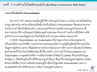 ดร.ธีทัต ตรีศิริโชติ
บทที่ : 7 การสร้างเว็บไซต์อีคอมเมิร์ซ (Building e-Commerce Web Sites)
7.4.4 เครื่องมือด้าน Personalization
ในการทาการค้า แน่นอนว่าคุณต้องรู้ถึงวิธีการรักษาลูกค้าแต่ละราย ดังเช่น ตลาดดั้งเดิมที่เคย
ทาอยู่ แต่สาหรับการค้าแบบอีคอมเมิร์ซนั้น มีเครื่องมืออย่าง Personalization ที่คุณสามารถนามา
ช่วยวิเคราะห์ เพื่อปรับสินค้า/บริการ และนาเสนอให้ตรงตามพฤติกรรมของลูกค้าแต่ละคน ซึ่ง
สามารถนาประวัติการเยี่ยมชมเว็บไซต์ของลูกค้าแต่ละคนมาวิเคราะห์ รวมถึงการที่เปิดโอกาสให้
ลูกค้าสามารถกาหนดข้อมูลจาเพาะในตัวสินค้า/บริการตามความต้องการของเขาได้
การจัดทา Personalization และ Customization ให้บรรลุผล ตัวอย่างเช่น คุณสามารถ
ปรับแต่งเนื้อหาบนเว็บให้มีความแตกต่างตามแต่ละบุคคลได้ หากคุณรู้ถึงภูมิหลังหรือรายละเอียด
ข้อมูลจากผู้เข้าชม นอกจากนี้คุณยังสามารถวิเคราะห์รูปแบบการคลิก และการเยี่ยมชมเว็บไซต์ของ
ลูกค้าทุกคนที่เข้ามายังเว็บไซต์ของคุณ ซึ่งวิธีการหลักๆ ของการทาให้ Personalization และ
Customization บรรลุผลสาเร็จก็คือ การใช้ประโยชน์จากไฟล์คุกกี้ (Cookie) ที่คอยบันทึกข้อมูล
สาคัญต่างๆ ที่ติดตั้งอยู่ในเครื่องที่ใช้งานของลูกค้านั่นเอง ซึ่งคุกกี้จะเป็นข้อมูลสาคัญที่หลายบริษัท
มักนามาใช้เพื่อการวิเคราะห์พฤติกรรมของผู้ใช้ เพื่อนาไปสู่เทคนิค Personalization และการ
นาเสนอสินค้า/บริการให้ตรงตามความต้องการของลูกค้าแต่ละราย
 