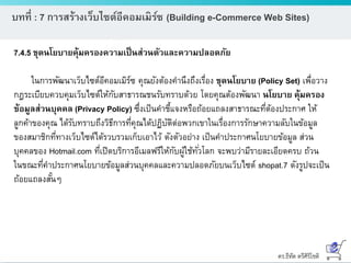 ดร.ธีทัต ตรีศิริโชติ
บทที่ : 7 การสร้างเว็บไซต์อีคอมเมิร์ซ (Building e-Commerce Web Sites)
7.4.5 ชุดนโยบายคุ้มครองความเป็นส่วนตัวและความปลอดภัย
ในการพัฒนาเว็บไซต์อีคอมเมิร์ซ คุณยังต้องคานึงถึงเรื่อง ชุดนโยบาย (Policy Set) เพื่อวาง
กฎระเบียบควบคุมเว็บไซต์ให้กับสาธารณชนรับทราบด้วย โดยคุณต้องพัฒนา นโยบาย คุ้มครอง
ข้อมูลส่วนบุคคล (Privacy Policy) ซึ่งเป็นคาชี้แจงหรือถ้อยแถลงสาธารณะที่ต้องประกาศ ให้
ลูกค้าของคุณ ได้รับทราบถึงวิธีการที่คุณได้ปฏิบัติต่อพวกเขาในเรื่องการรักษาความลับในข้อมูล
ของสมาชิกที่ทางเว็บไซต์ได้รวบรวมเก็บเอาไว้ ดังตัวอย่าง เป็นคาประกาศนโยบายข้อมูล ส่วน
บุคคลของ Hotmail.com ที่เปิดบริการอีเมลฟรีให้กับผู้ใช้ทั่วโลก จะพบว่ามีรายละเอียดครบ ถ้วน
ในขณะที่คาประกาศนโยบายข้อมูลส่วนบุคคลและความปลอดภัยบนเว็บไซต์ shopat.7 ดังรูปจะเป็น
ถ้อยแถลงสั้นๆ
 