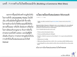 ดร.ธีทัต ตรีศิริโชติ
บทที่ : 7 การสร้างเว็บไซต์อีคอมเมิร์ซ (Building e-Commerce Web Sites)
นอกจากนี้คุณยังต้องสร้างกฎข้อบังคับ
ในการเข้าถึง (Accessibility Rules) โดยใช้
เป็น เครื่องมือปิดกั้นผู้ไม่หวังดี ที่อาจถือ
โอกาสเข้ามายังเว็บไซต์ของคุณเพื่อใช้เป็น
สถานที่โฆษณา หรือใช้ เป็นช่องทางที่ส่อไป
ในทางมิชอบด้วยกฏหมาย ด้วยการปิดกั้น
ผ่านหมายเลขไอพี เมลขยะ และบัญชีผู้ใช้
เป็นต้น ตัวอย่าง การประกาศกฏข้อบังคับใน
การเข้าถึงในเรื่องสแปมเมลบนเว็บไซต์
Hotmail
นโยบายการป้องกันสแปมเมลของเว็บไซต์ Hotmail
 